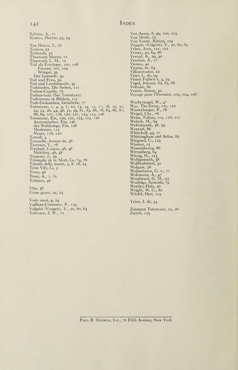 Sylvius, A., 71 Syntax, Doctor, 93, 94 Ten Hoorn, J., 76 Teniers, 22 Terborch, 22 Theatrum Mortis, 72 Tisserand, L. M., 12 Tod als Erwiirger, 107, 108 Freund, 107, 109 Wiirger, 39 Der Iauernde, 39 Tod und Frau, 39 Tod und Fandsknecht, 39 Todsiinden, Die Sieben, 111 Todten-Capelle, 76 Todten-tanz (See Totentanz) Todtentanz in Bildern, m Todt-Gedancken, Geistliche, 77 Totentanz, 1, 4, 5, 7, 10, 13, 14, 15, 17, 18, 19, 21, 22, 25, 26, 43, 46, 51, 59, 61, 63, 66, 78, 83, 86, 87, 88, 89, 107, 118, 120, 121, 123, 125, 126 Totentanz, Ein, 12a, 121, 123, 125, 126 Anatomischer, Ein, 126 des Weltkriegs, Ein, 126 Moderner, 115 Neuer, 118, 120 Tottell, 4 Touszelle, Jeanne de, 48 Trattner, V., 78 Trechsel, Caspar, 46, 48 Melchior, 46, 48 Treperei, J., 29 Triomphe de la Mort, Le, 74, 78 Trionfo della rnorte, 5, 8, 18, 24 Trois Vifz, Li, 5 Tross, 46 Trost, A., 7, 72 Trtibner, 46 Ulm, 38 Urine gazer, 22, 23 Van Assen, 8, 99, 100, 103 Van Morle, 73 Van Venne, Adrian, 104 Vaugris (Valgrisi), V., 50, 60, 64 Veber, Jean, 121, 122 Venice, 50, 64, 66 Verard, A., 29, 30 Vesalius, A., 17 Vienna, 40 Vienne, 61, 63 Villanovanus, 22 Vinci, L. da, 94 Vision Fulbert’s, 4, 24 Vogel, Johann, 62, 63, 68 Voltaire, 80 Vostre, Simon, 30 Voyage pour I’Eternite, 103, 104, Wackernagel, W., 47 War, The Great, 121, 122 Wasserburger, P., 78 Weigel, Chr., 76 Weiss, Tobias, 115, 116, 117 Welack, M., 64 Weltchronik, 38, 39 Wentzel, 86 Whitehall, 43, 77 Whittingham and Arliss, 82 Wiegand, C., 123 Wismar, 15 Wissembourg, 86 Wittenberg, 64 Witzig, H., 123 Wohlgemuth, 38 Wolffenbiittel, 32 Wolgast, 58 Wolsschaten, G. v., 71 Woltmann, A., 47 Woodward, G. M., 93 Worlidge, Scottish, 79 Wortley-Hale, 20 Wright, W. C., 82 Wurfel, Drei, 114 Vado mori, 4, 24 Vaillant-Couturier, P., 124 Valgrisi (Vaugris), V., 50, 60, 64 Valvasor, J. W., 72 Yciar, J. de, 54 Zimmern Totentanz, 25, 26 Zurich, 123 Paul B. Hoeber, Inc., 76 Fifth Avenue, New York