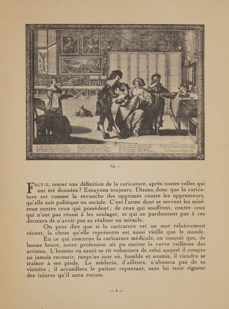 Fig. i. FAUT-IL tenter une définition de la caricature, après toutes celles qui ont été données? Essayons toujours. Disons^donc que la carica¬ ture est comme la revanche des opprimés contre les oppresseurs, quelle soit politique ou sociale. C’est l’arme dont se servent les misé¬ reux contre ceux qui possèdent ; de ceux qui souffrent, contre ceux qui n’ont pas réussi à les soulager, et qui ne pardonnent pas a ces derniers de n’avoir pas su réaliser un miracle. On peut dire que si la caricature est un mot relativement récent, la chose qu'elle représente est aussi vieille que le monde. En ce qui concerne la caricature médicale, on conçoit que, de bonne heure, notre profession ait pu exciter la verve railleuse des artistes. L’homme en santé se rit volontiers de celui auquel il compte ne jamais recourir, jusqu’au jour où, humble et soumis, il viendra se traîner à ses pieds. Le médecin, d'ailleurs, n'abusera pas de sa victoire ; il accueillera le patient repentant, sans lui tenir rigueur des injures qu’il aura reçues.