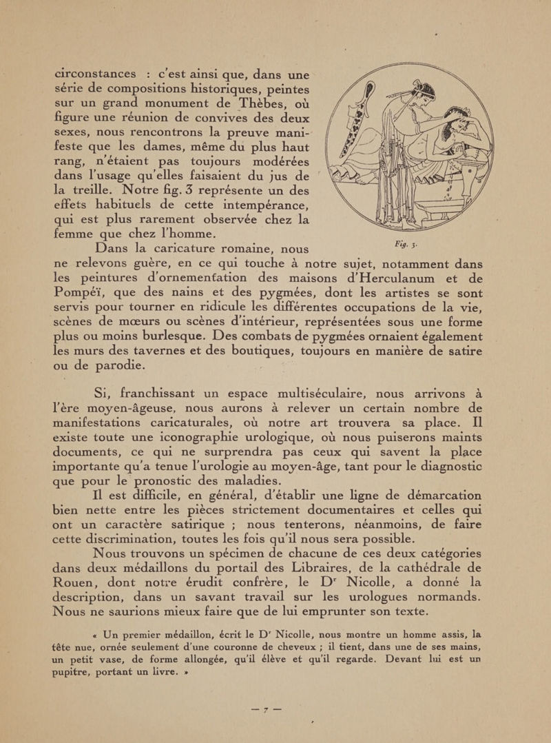 circonstances : c’est ainsi que, dans une série de compositions historiques, peintes sur un grand monument de Thèbes, où figure une réunion de convives des deux sexes, nous rencontrons la preuve mani¬ feste que les dames, même du plus haut rang, n’étaient pas toujours modérées dans l'usage qu elles faisaient du jus de la treille. Notre fig. 3 représente un des effets habituels de cette intempérance, qui est plus rarement observée chez la femme que chez l’homme. Dans la caricature romaine, nous ne relevons guère, en ce qui touche à notre sujet, notamment dans les peintures d'ornementation des maisons d’Herculanum et de Pompéï, que des nains et des pygmées, dont les artistes se sont servis pour tourner en ridicule les différentes occupations de la vie, scènes de mœurs ou scènes d’intérieur, représentées sous une forme plus ou moins burlesque. Des combats de pygmées ornaient également les murs des tavernes et des boutiques, toujours en manière de satire ou de parodie. Si, franchissant un espace multiséculaire, nous arrivons à l’ère moyen-âgeuse, nous aurons à relever un certain nombre de manifestations caricaturales, où notre art trouvera sa place. Il existe toute une iconographie urologique, où nous puiserons maints documents, ce qui ne surprendra pas ceux qui savent la place importante qu’a tenue l’urologie au moyen-âge, tant pour le diagnostic que pour le pronostic des maladies. Il est difficile, en général, d'établir une ligne de démarcation bien nette entre les pièces strictement documentaires et celles qui ont un caractère satirique ; nous tenterons, néanmoins, de faire cette discrimination, toutes les fois qu’il nous sera possible. Nous trouvons un spécimen de chacune de ces deux catégories dans deux médaillons du portail des Libraires, de la cathédrale de Rouen, dont notre érudit confrère, le Dr Nicolle, a donné la description, dans un savant travail sur les urologues normands. Nous ne saurions mieux faire que de lui emprunter son texte. « Un premier médaillon, écrit le Dr Nicolle, nous montre un homme assis, la tête nue, ornée seulement d'une couronne de cheveux ; il tient, dans une de ses mains, un petit vase, de forme allongée, qu'il élève et qu’il regarde. Devant lui est un pupitre, portant un livre. »