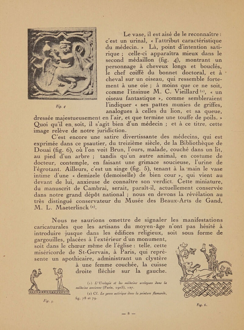 Le vase, il est aisé de le reconnaître : c'est un urinai, « l'attribut caractéristique du médecin. » Là, point d’intention sati¬ rique ; celle-ci apparaîtra mieux dans le second médaillon (fig. q), montrant un personnage à cbeveux longs et bouclés, le chef coiffé du bonnet doctoral, et à cheval sur un oiseau, qui ressemble forte¬ ment à une oie ; à moins que ce ne soit, comme l’insinue M. C. Vieillard « un oiseau fantastique », comme sembleraient Fig, g l’indiquer « ses pattes munies de griffes, analogues à celles du lion, et sa queue, dressée majestueusement en 1 air, et que termine une touffe de poils. » Quoi qu'il en, soit, il s'agit bien d'un médecin ; et à ce titre, cette image relève de notre juridiction. C’est encore une satire divertissante des médecins, qui est exprimée dans ce psautier, du treizième siècle, de la Bibliothèque de Douai (fig. 6), où l’on voit Brun, l’ours, malade, couché dans un lit, au pied d’un arbre ; tandis qu’un autre animal, en costume de docteur, contemple, en faisant une grimace soucieuse, l’urine de l’égrotant. Ailleurs, c’est un singe (fig. 5), tenant à la main le vase intime d’une « demizele (demoiselle) de bien cour », qui vient au devant de lui, anxieuse de connaître son verdict. Cette miniature, du manuscrit de Cambrai, serait, paraît-il, actuellement conservée dans notre grand dépôt national ; nous en devons la révélation au très distingué conservateur du Musée des Beaux-Arts de Gand, M. L. Maeterlinck <»>. Nous ne saurions omettre de signaler les manifestations caricaturales que les artisans du moyen-âge n’ont pas hésité à introduire jusque dans les édifices religieux, soit sous forme de gargouilles, placées a 1 extérieur d un monument, soit dans le chœur même de l’église : telle, cette miséricorde de St-Gervais, à Paris, qui repré¬ sente un apothicaire, administrant un clystère à une femme couchée, la cuisse droite fléchie sur la gauche. (1) L’Urologie el lcd médecins urologued dand la médecine ancienne (Paris, i9o5), 127. (2) Cf. Le genre ealirique dand la peinture flamande, fig. 78 et 79. Fig. 6. u9- }■