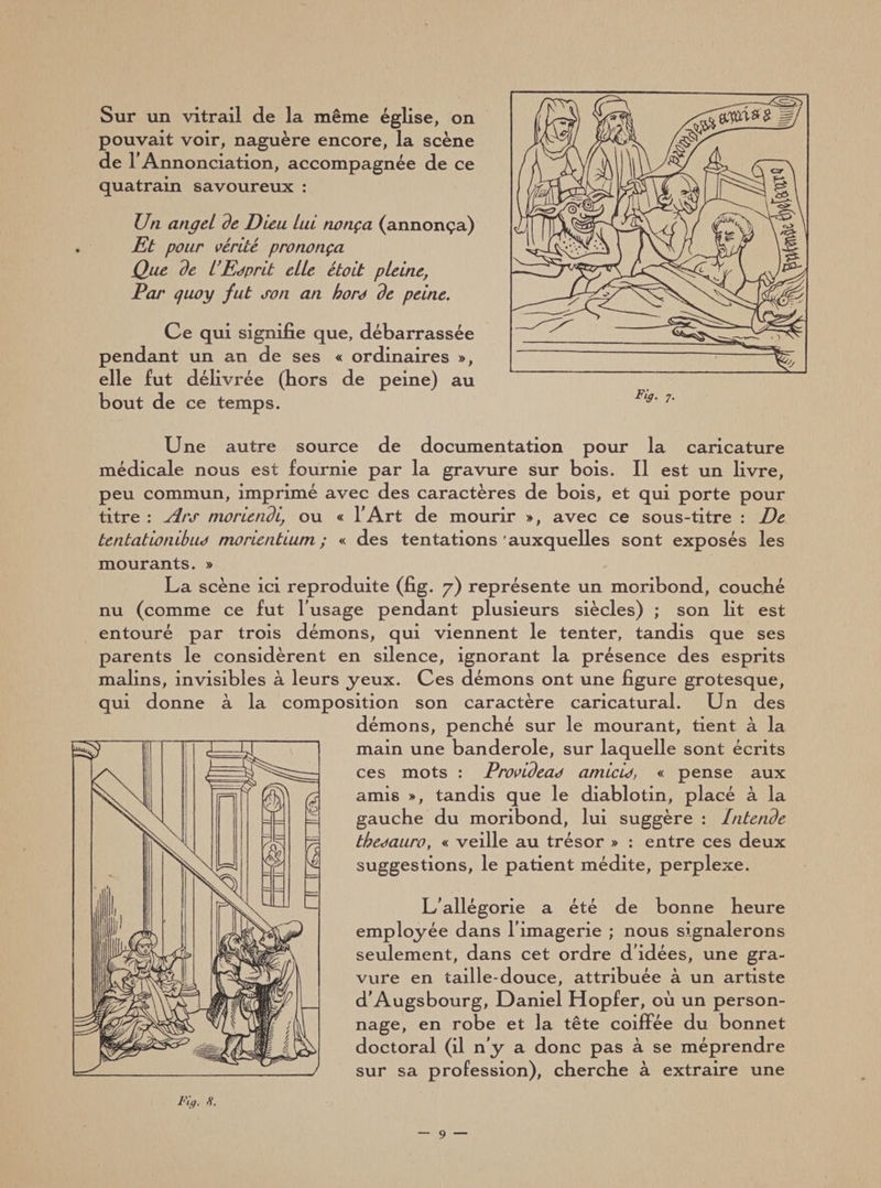 Sur un vitrail de la même église, on pouvait voir, naguère encore, la scène de l’Annonciation, accompagnée de ce quatrain savoureux : Un angei de Dieu Lui nonça (annonça) Et pour vérité prononça Que de l'Esprit elle étoit pleine, Par quoy fut son an hors de peine. Ce qui signifie que, débarrassée pendant un an de ses « ordinaires », elle fut délivrée (hors de peine) au bout de ce temps. Une autre source de documentation pour la caricature médicale nous est fournie par la gravure sur bois. Il est un livre, peu commun, imprimé avec des caractères de bois, et qui porte pour titre : Ars nioriendi, ou « l'Art de mourir », avec ce sous-titre : De tentâtionibus morientmm ; « des tentations auxquelles sont exposés les mourants. » La scène ici reproduite (fig. 7) représente un moribond, couché nu (comme ce fut l’usage pendant plusieurs siècles) ; son lit est entouré par trois démons, qui viennent le tenter, tandis que ses parents le considèrent en silence, ignorant la présence des esprits malins, invisibles à leurs yeux. Ces démons ont une figure grotesque, qui donne à la composition son caractère caricatural. Un des démons, penché sur le mourant, tient à la main une banderole, sur laquelle sont écrits ces mots : Provideas amicis, « pense aux amis », tandis que le diablotin, placé à la gauche du moribond, lui suggère : Intende thesauro, « veille au trésor » : entre ces deux suggestions, le patient médite, perplexe. L’allégorie a été de bonne heure employée dans l’imagerie ; nous signalerons seulement, dans cet ordre d’idées, une gra¬ vure en taille-douce, attribuée à un artiste d'Augsbourg, Daniel Hopfer, 011 un person¬ nage, en robe et la tête coiffée du bonnet doctoral (il n’y a donc pas à se méprendre sur sa profession), cherche à extraire une Fig. H.