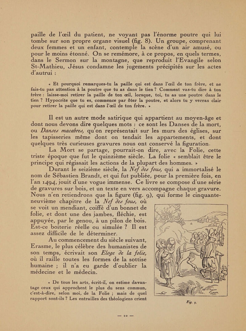 paille de l'œil du patient, ne voyant pas l'énorme poutre qui lui tombe sur son propre organe visuel (fig. 8). Un groupe, comprenant deux femmes et un enfant, contemple la scène d'un air amusé, ou pour le moins étonné. On se remémore, à ce propos, en quels termes, dans le Sermon sur la montagne, que reproduit l'Evangile selon St-JVLatbieu, Jésus condamne les jugements précipités sur les actes d'autrui : « Et pourquoi remarques-tu la paille qui est dans l'œil de ton frère, et ne fais-tu pas attention à la poutre que tu as dans le tien ? Comment vas-tu dire à ton frère : laisse-moi retirer la paille de ton œil, lorsque, toi, tu as une poutre dans le tien ? Hypocrite que tu es, commence par ôter la poutre, et alors tu y verras clair pour retirer la paille qui est dans l'œil de ton frère. » Il est un autre mode satirique qui appartient au moyen-âge et dont nous devons dire quelques mots : ce sont les Danses de la mort, ou Danseo macabred, qu'on représentait sur les murs des églises, sur les tapisseries même dont on tendait les appartements, et dont quelques très curieuses gravures nous ont conservé la figuration. La Mort se partage, pourrait-on dire, avec la Folie, cette triste époque que fut le quinzième siècle. La folie « semblait être le principe qui régissait les actions de la plupart des hommes. » Durant le seizième siècle, la Nef ded foud, qui a immortalisé le nom de Sébastien Brandt, et qui fut publiée, pour la première fois, en l'an 1^94' jouit d’une vogue immense. Ce livre se compose d'une série de gravures sur bois, et un texte en vers accompagne chaque gravure. Nous n'en retiendrons que la figure (fig. 9), qui forme le cinquante- neuvième chapitre de la Nef ded foud, où se voit un mendiant, coiffe d'un bonnet de folie, et dont une des jambes, fléchie, est appuyée, par le genou, à un pilon de bois. Est-ce boiterie réelle ou simulée ? Il est assez difficile de le déterminer. Au commencement du siècle suivant, Erasme, le plus célèbre des humanistes de son temps, écrivait son Eloge de la folle, où il raille toutes les formes de la sottise humaine ; il n'a eu garde d'oublier la médecine et le médecin. « De tous les arts, écrit-il, on estime davan¬ tage ceux qui approchent le plus du sens commun, c’est-à-dire, selon moi, de la Folie ; mais de quel rapport sont-ils ? Les entrailles des théologiens crient