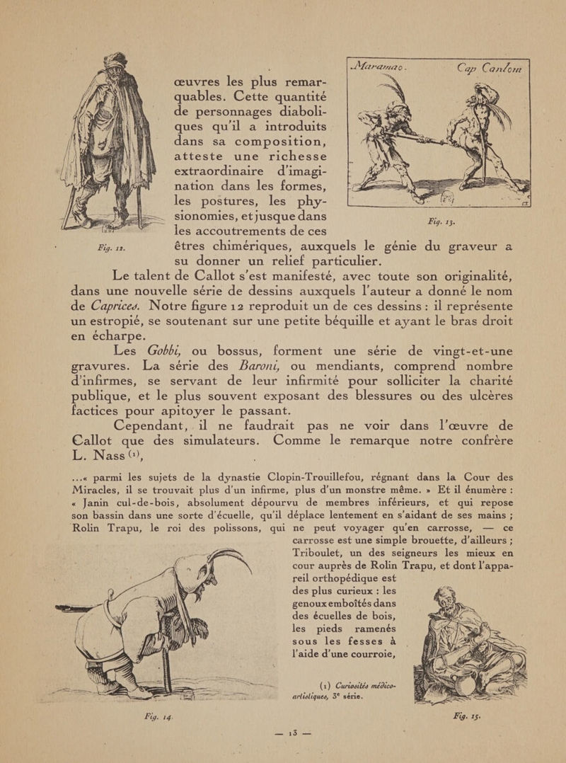 I œuvres les plus remar¬ quables. Cette quantité de personnages diaboli¬ ques qu'il a introduits dans sa composition, atteste une richesse extraordinaire d'imagi¬ nation dans les formes, les postures, les phy¬ sionomies, et jusque dans les accoutrements de ces Fig. 12. êtres chimériques, auxquels le génie du graveur a su donner un relief particulier. Le talent de Callot s'est manifesté, avec toute son originalité, dans une nouvelle série de dessins auxquels l'auteur a donné le nom de Caprices. Notre figure 12 reproduit un de ces dessins : il représente un estropié, se soutenant sur une petite béquille et ayant le bras droit en écharpe. Les Gobbi, ou bossus, forment une série de vingt-et-une gravures. La série des Baroni, ou mendiants, comprend nombre d’infirmes, se servant de leur infirmité pour solliciter la charité publique, et le plus souvent exposant des blessures ou des ulcères factices pour apitoyer le passant. Cependant, il ne faudrait pas ne voir dans l'œuvre de Callot que des simulateurs. Comme le remarque notre confrère L. Nass (d. Fia. 13. ...« parmi les sujets de la dynastie Clopin-Trouillefou, régnant dans la Cour des Miracles, il se trouvait plus d’un infirme, plus d'un monstre même. » Et il énumère : « Janin cul-de-bois, absolument dépourvu de membres inférieurs, et qui repose son bassin dans une sorte d’écuelle, qu’il déplace lentement en s'aidant de ses mains ; Rolin Trapu, le roi des polissons, qui ne peut voyager qu’en carrosse, — ce carrosse est une simple brouette, d’ailleurs ; Triboulet, un des seigneurs les mieux en cour auprès de Rolin Trapu, et dont l’appa¬ reil orthopédique est des plus curieux : les genoux emboîtés dans des écuelles de bois, les pieds ramenés sous les fesses à l’aide d’une courroie. (1) Cui-ioaitéê médico- arliâliquM, 3e série. Fig. 15. _ i3 —