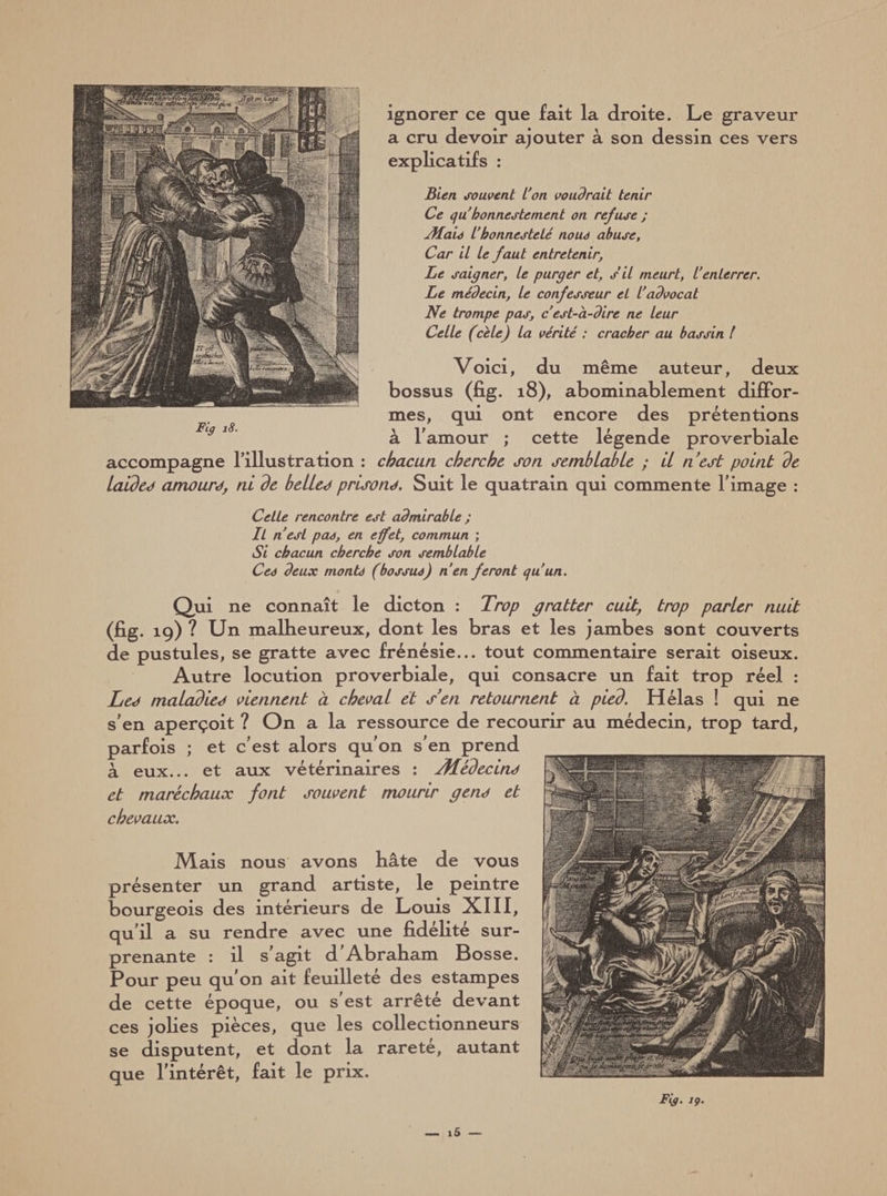 ignorer ce que fait la droite. Le graveur a cru devoir ajouter à son dessin ces vers explicatifs : Bien souvent L'on voudrait tenir Ce qu bonnestement on refuse ; Æaie l’honnesteté noue abuse. Car il le faut entretenir, Le saigner, le purger et, s’il meurt, l'enterrer. Le médecin, le confesseur et l'advocat Ne trompe pas, c'est-à-dire ne leur Celle (cèle) la vérité : cracher au bassin l Voici, du même auteur, deux bossus (fig. 18), abominablement diffor¬ mes, qui ont encore des prétentions à l'amour ; cette légende proverbiale accompagne l’illustration : chacun cherche son semblable ; il nest point de laides amours, ni de belles prisons. Suit le quatrain qui commente l'image : Cette rencontre est admirable ; IL n'est pae, en effet, commun ; Si chacun cherche son semblable Cee deux monte (bossue) n’en feront qu’un. Qui ne connaît le dicton : Trop gratter cuit, trop parler nuit (fig. 19) ? Un malheureux, dont les bras et les jambes sont couverts de pustules, se gratte avec frénésie... tout commentaire serait oiseux. Autre locution proverbiale, qui consacre un fait trop réel : Les maladies viennent à cheval et s’en retournent à pied. Hélas ! qui ne s'en aperçoit ? On a la ressource de recourir au médecin, trop tard, parfois ; et c'est alors qu'on s'en prend à eux... et aux vétérinaires : Æédecins et maréchaux font souvent mourir gens et chevaux. Mais nous avons hâte de vous présenter un grand artiste, le peintre bourgeois des intérieurs de Louis XIII, qu'il a su rendre avec une fidélité sur¬ prenante : il s'agit d'Abraham Bosse. Pour peu qu'on ait feuilleté des estampes de cette époque, ou s'est arrêté devant ces jolies pièces, que les collectionneurs se disputent, et dont la rareté, autant que l'intérêt, fait le prix. Fig 18.