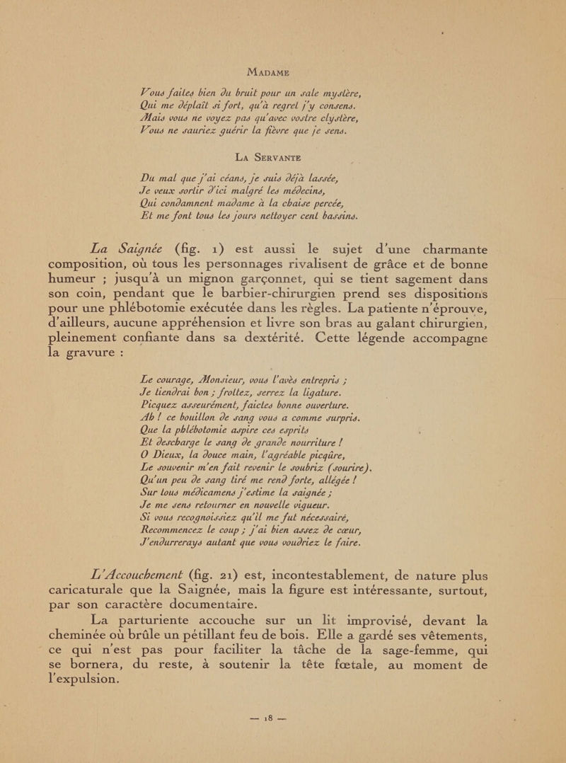 Madame Vous faites bien du bruit pour un sale mystère, Qui me déplaît si fort, qu'à regret j’y consens. Æais vous ne voyez pas qu’avec vostre clystère, Vous ne sauriez guérir la fièvre que je sens. La Servante Du mal que j'ai céans, je suis déjà lassée, Je veux sortir d’ici malgré les médecins. Qui condamnent madame à la chaise percée. Et me font tous les jours nettoyer cent bassins. La Saignée, (fig. 1) est aussi ie sujet dune charmante composition, où tous les personnages rivalisent de grâce et de bonne humeur ; jusqu'à un mignon garçonnet, qui se tient sagement dans son coin, pendant que le barbier-chirurgien prend ses dispositions pour une phlébotomie exécutée dans les règles. La patiente n'éprouve, d'ailleurs, aucune appréhension et livre son bras au galant chirurgien, pleinement confiante dans sa dextérité. Cette légende accompagne la gravure : Le courage, Æonsieur, vous l’avès entrepris ; Je tiendrai bon; frottez, serrez la ligature. Picquez asseurément, f aides bonne ouverture. Ah ! ce bouillon de sang vous a comme surpris. Que la phlébotomie aspire ces esprits Et descharge Le sang de grande nourriture ! 0 Dieux, la douce main, l'agréable picqûre. Le souvenir m'en fait revenir le soubriz (sourire). Qu'un peu de sang tiré me rend forte, allégée l Sur tous médicamens j’estime la saignée ; Je me sens retourner en nouvelle vigueur. Si vous recognoissiez qu’il me fut nécessaire. Recommencez le coup ; j'ai bien assez de cœur, J'endurrerays autant que vous voudriez Le faire. L'Accouchement (fig. 21) est, incontestablement, de nature plus caricaturale que la Saignée, mais la figure est intéressante, surtout, par son caractère documentaire. La parturiente accouche sur un lit improvisé, devant la cheminée où brûle un pétillant feu de bois. Elle a gardé ses vêtements, ce qui n’est pas pour faciliter la tâche de la sage-femme, qui se bornera, du reste, à soutenir la tête fœtale, au moment de l'expulsion.