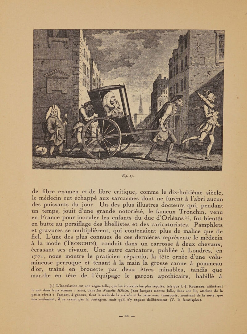 de libre examen et de libre critique, comme le dix-buitième siècle, le médecin eut échappé aux sarcasmes dont ne furent à l'abri aucun des puissants du jour. Un des plus illustres docteurs qui, pendant un temps, jouit d'une grande notoriété, le fameux Tronchin, venu en France pour inoculer les enfants du duc d'Orléansh), fut bientôt en butte au persiflage des libellistes et des caricaturistes. Pamphlets et gravures se multiplièrent, qui contenaient plus de malice que de fiel. U une des plus connues de ces dernières représente le médecin à la mode (Tronchin), conduit dans un carrosse à deux chevaux, écrasant ses rivaux. Une autre caricature, publiée à Londres, en 1771, nous montre le praticien répandu, la tête ornée d'une volu¬ mineuse perruque et tenant à la main la grosse canne à pommeau d'or, traîné en brouette par deux êtres minables, tandis que marche en tête de l'équipage le garçon apothicaire, habillé à (1) L inoculation eut une vogue telle, que les écrivains les plus réputés, tels que J.-J» Rousseau, utilisèrent le mot dans leurs romans : ainsi, dans Zjci Nouvelle Héloïse, Jean-Jacques montre Julie, dans son lit, atteinte de la petite verole ; 1 amant, a genoux, tient la main de la malade et la baise avec transports, montrant de la sorte, que non seulement, il ne craint pas la contagion, mais qu’il s’j expose délibérément (V. le frontispice).