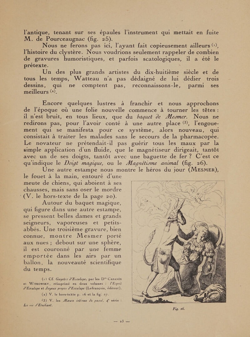 l'antique, tenant sur ses épaules l'instrument qui mettait en fuite JM. de Pourceaugnac (fig. 2 5). Nous ne ferons pas ici, l'ayant fait copieusement ailleurs C1), l'histoire du clystère. Nous voudrions seulement rappeler de combien de gravures humoristiques, et parfois scatologiques, il a été le prétexte. Un des plus grands artistes du dix-huitième siècle et de tous les temps, Watteau n'a pas dédaigné de lui dédier trois dessins, qui ne comptent pas, reconnaissons-le, parmi ses meilleurs (*). Kncore quelques lustres à franchir et nous approchons de l'époque où une folie nouvelle commence à tourner les têtes : il n'est bruit, en tous lieux, que du baquet de /Mesmer. Nous ne redirons pas, pour l'avoir conté à une autre place (3), l'engoue¬ ment qui se manifesta pour ce système, alors nouveau, qui consistait à traiter les malades sans le secours de la pharmacopée. Le novateur ne prétendait-il pas guérir tous les maux par la simple application d’un fluide, que le magnétiseur dirigeait, tantôt avec un de ses doigts, tantôt avec une baguette de fer ? C'est ce qu'indique le Doigt magique, ou le /Magnétisme animai (fig. 26). Une autre estampe nous montre le héros du jour (JMesmer), le fouet à la main, entouré d'une meute de chiens, qui aboient à ses chausses, mais sans oser le mordre (V. le hors-texte de la page 20). Autour du baquet magique, qui figure dans une autre estampe, se pressent belles dames et grands seigneurs, vaporeuses et petits- abbés. Une troisième gravure, bien connue, montre M esmer porté aux nues ; debout sur une sphère, il est couronné par une femme emportée dans les airs par un ballon, la nouveauté scientifique du temps. (1 ) Cf. GayeLrz d'Eoeu Lape, par les D” Cabanes et WITKOWSKY, réimprimé en deux volumes : / Esprd O’Esculape et Joyeux propo.) SEscuiape (Lefrançois, éditeur), (2) V. le hors-texte p. 16 et la fig. 2j. '3) V. les Alœuro intun.ee Ou passé, série : Lu vie Etudiant. Fia. 26. 3 3 —