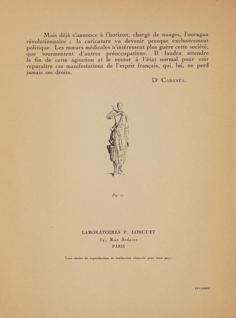 Mais déjà s’annonce à l’horizon, chargé de nuages, l’ouragan révolutionnaire ; la caricature va devenir presque exclusivement politique. Les mœurs médicales n’intéressent plus guère cette société, que tourmentent d’autres préoccupations. Il laudra attendre la fin de cette agitation et le retour à l'état normal pour voir reparaître ces manifestations de l’esprit français, qui, lui, ne perd jamais ses droits. Dr Cabanes. Fig. 27. LABORATOIRES P. LONGUET 34, Rue Sedame PARIS Tous droits de reproduction et traduction réservés pour tous pays. DEVAMBEZ
