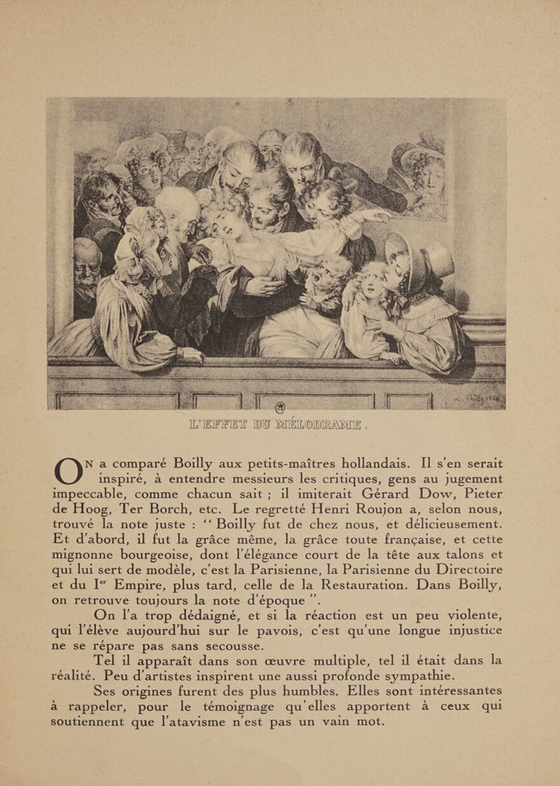 ON a comparé Boilly aux petits-maîtres hollandais. Il s’en serait inspiré, à entendre messieurs les critiques, gens au jugement impeccable, comme chacun sait ; il imiterait Gérard Dow, Pieter de Hoog, Ter Borch, etc. Le regretté Henri Roujon a, selon nous, trouvé la note juste : “ Boilly fut de chez nous, et délicieusement. Et d’abord, il fut la grâce même, la grâce toute française, et cette mignonne bourgeoise, dont l’élégance court de la tête aux talons et qui lui sert de modèle, c’est la Parisienne, la Parisienne du Directoire et du Ier Empire, plus tard, celle de la Restauration. Dans Boilly, on retrouve toujours la note d’époque ”. On r a trop dédaigné, et si la réaction est un peu violente, qui l’élève aujourd’hui sur le pavois, c’est qu’une longue injustice ne se répare pas sans secousse. Tel il apparaît dans son œuvre multiple, tel il était dans la réalité. Peu d’artistes inspirent une aussi profonde sympathie. Ses origines furent des plus humbles. Elles sont intéressantes à rappeler, pour le témoignage qu’elles apportent à ceux qui soutiennent que l’atavisme n’est pas un vain mot.