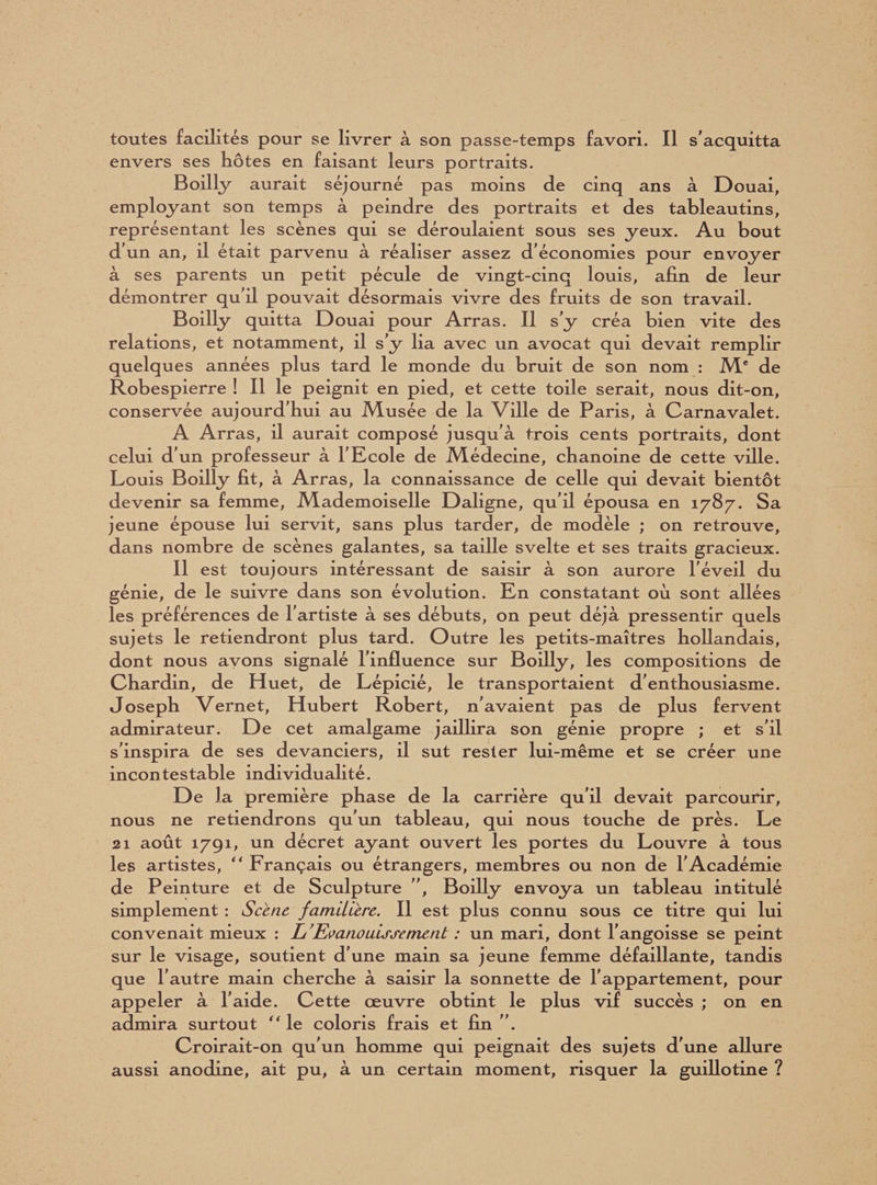 envers ses hôtes en faisant leurs portraits. Boilly aurait séjourné pas moins de cinq ans à Douai, employant son temps à peindre des portraits et des tableautins, représentant les scènes qui se déroulaient sous ses yeux. Au bout d’un an, il était parvenu à réaliser assez d’économies pour envoyer à ses parents un petit pécule de vingt-cinq louis, afin de leur démontrer qu'il pouvait désormais vivre des fruits de son travail. Boilly quitta Douai pour Arras. Il s’y créa bien vite des relations, et notamment, il s’y lia avec un avocat qui devait remplir quelques années plus tard le monde du bruit de son nom : Me de Robespierre ! Il le peignit en pied, et cette toile serait, nous dit-on, conservée aujourd’hui au Musée de la Ville de Paris, à Carnavalet. A Arras, il aurait composé jusqu’à trois cents portraits, dont celui d’un professeur à l’Ecole de Médecine, chanoine de cette ville. Louis Boilly fit, à Arras, la connaissance de celle qui devait bientôt devenir sa femme, Mademoiselle Daligne, qu’il épousa en 1787. Sa jeune épouse lui servit, sans plus tarder, de modèle ; on retrouve, dans nombre de scènes galantes, sa taille svelte et ses traits gracieux. Il est toujours intéressant de saisir à son aurore l'éveil du génie, de le suivre dans son évolution. En constatant où sont allées les préférences de l'artiste à ses débuts, on peut déjà pressentir quels sujets le retiendront plus tard. Outre les petits-maîtres hollandais, dont nous ayons signalé l’influence sur Boilly, les compositions de Chardin, de Huet, de Lépicié, le transportaient d’enthousiasme. Joseph Vernet, Hubert Robert, n'avaient pas de plus fervent admirateur. De cet amalgame jaillira son génie propre ; et s’il s’inspira de ses devanciers, il sut rester lui-même et se créer une incontestable individualité. De la première phase de la carrière qu’il devait parcourir, nous ne retiendrons qu’un tableau, qui nous touche de près. Le 21 août 1791, un décret ayant ouvert les portes du Louvre à tous les artistes,  Français ou étrangers, membres ou non de l’Académie de Peinture et de Sculpture ”, Boilly envoya un tableau intitulé simplement : Scène familière. Il est plus connu sous ce titre qui lui convenait mieux : L'Evanouissement : un mari, dont l’angoisse se peint sur le visage, soutient d’une main sa jeune femme défaillante, tandis que l’autre main cherche à saisir la sonnette de l’appartement, pour appeler à l’aide. Cette œuvre obtint le plus vif succès ; on en admira surtout “ le coloris frais et fin ”. Croirait-on qu’un homme qui peignait des sujets d’une allure aussi anodine, ait pu, à un certain moment, risquer la guillotine ?