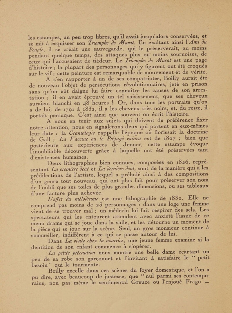 les estampes, un peu trop libres, qu'il avait jusqu'alors conservées, et se mit à esquisser son Triomphe de Marat. En exaltant ainsi Y Ami du Peuple, il se créait une sauvegarde, qui le préserverait, au moins pendant quelque temps, des attaques plus ou moins sournoises, de ceux qui l'accusaient de tiédeur. Le Triomphe de Aîarat est une page d'histoire ; la plupart des personnages qui y figurent ont été croqués sur le vif ; cette peinture est remarquable de mouvement et de vérité. A s'en rapporter à un de ses compatriotes, Boilly aurait été de nouveau l'objet de persécutions révolutionnaires, jeté en prison sans qu'on eût daigné lui faire connaître les causes de son arres¬ tation ; il en avait éprouvé un tel saisissement, que ses cheveux auraient blanchi en 48 heures ! Or, dans tous les portraits qu'on a de lui, de 1791 a i832, il a les cheveux très noirs, et, du reste, il portait perruque. C'est ainsi que souvent on écrit l'histoire. A nous en tenir aux sujets qui doivent de préférence fixer notre attention, nous en signalerons deux qui portent en eux-mêmes leur date : la Cranioiogie rappelle l'époque où florissait la doctrine de Gall ; La Vaccine ou le Préjugé vaincu est de 1807 ; bien que postérieure aux expériences de Jenner, cette estampe évoqué l’inoubliable découverte grâce à laquelle ont été préservées tant d'existences humaines. Deux lithographies bien connues, composées en 1826, repré¬ sentant La première dent et La dernière dent, sont de la manière qui a les prédilections de l'artiste, lequel a préludé ainsi à des compositions d'un genre tout nouveau, qui ont plus fait pour préserver son nom de l'oubli que ses toiles de plus grandes dimensions, ou ses tableaux d'une facture plus achevée. L'effet du mélodrame est une lithographie de i83o. Elle ne comprend pas moins de 2 3 personnages : dans une loge une femme vient de se trouver mal ; un médecin lui fait respirer des sels. Les spectateurs qui les entourent attendent avec anxiété l'issue de ce menu drame qui se joue dans la salle, et les détourne un moment de la pièce qui se joue sur la scène. Seul, un gros monsieur continue a sommeiller, indifférent à ce qui se passe autour de lui. Dans La vioite chez la nourrice, une jeune femme examine si la dentition de son enfant commence à s’opérer. La petite précaution nous montre une belle dame écartant un peu de sa robe son garçonnet et l'invitant à satisfaire le “ petit besoin  qui le tourmente. Boilly excelle dans ces scènes du foyer domestique, et l'on a pu dire, avec beaucoup’ de justesse, que “ nul parmi ses contempo¬ rains, non pas même le sentimental Greuze ou l'enjoué Frago —