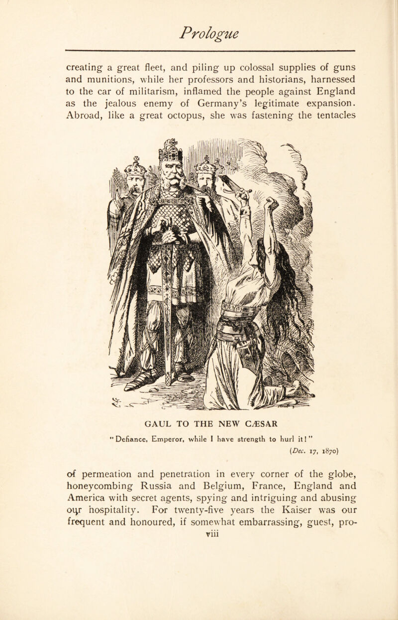 creating a great fleet, and piling up colossal supplies of guns and munitions, while her professors and historians, harnessed to the car of militarism, inflamed the people against England as the jealous enemy of Germany’s legitimate expansion. Abroad, like a great octopus, she was fastening the tentacles GAUL TO THE NEW GyESAR  Defiance, Emperor, while I have strength to hurl it! ” {Dec. 17, 1870) of permeation and penetration in every corner of the globe, honeycombing Russia and Belgium, France, England and America with secret agents, spying and intriguing and abusing otp* hospitality. For twenty-five years the Kaiser was our frequent and honoured, if somewhat embarrassing, guest, pro-