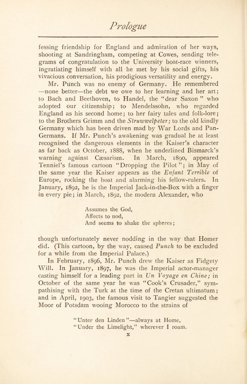 fessing friendship for England and admiration of her ways, shooting at Sandringham, competing at Cowes, sending tele¬ grams of congratulation to the University boat-race winners, ingratiating himself with all he met by his social gifts, his vivacious conversation, his prodigious versatility and energy. Mr. Punch was no enemy of Germany. He remembered —none better—the debt we owe to her learning and her art; to Bach and Beethoven, to Handel, the “dear Saxon ” who adopted our citizenship; to Mendelssohn, who regarded England as his second home; to her fairy tales and folk-lore; to the Brothers Grimm and the Struwwelpeter; to the old kindly Germany which has been driven mad by War Lords and Pan- Germans. If Mr. Punch’s awakening was gradual he at least recognised the dangerous elements in the Kaiser’s character as far back as October, 1888, when he underlined Bismarck’s warning against Caesarism. In March, 1890, appeared Tenniel’s famous cartoon “Dropping the Pilot”; in May of the same year the Kaiser appears as the Enfant Terrible of Europe, rocking the boat and alarming his fellow-rulers. In January, 1892, he is the Imperial Jack-in-the-Box with a finger in every pie; in March, 1892, the modern Alexander, who Assumes the God, Affects to nod, And seems to shake the spheres; though unfortunately never nodding in the way that Homer did. (This cartoon, by the way, caused Punch to be excluded for a while from the Imperial Palace.) In February, 1896, Mr. Punch drew the Kaiser as Fidgety Will. In January, 1897, he was the Imperial actor-manager casting himself for a leading part in Un Voyage en Chine; in October of the same year he was “Cook’s Crusader,” sym¬ pathising with the Turk at the time of the Cretan ultimatum; and in April, 1903, the famous visit to Tangier suggested the Moor of Potsdam wooing Morocco to the strains of “ Unter den Linden ”—always at Home, “Under the Limelight,” wherever I roam.