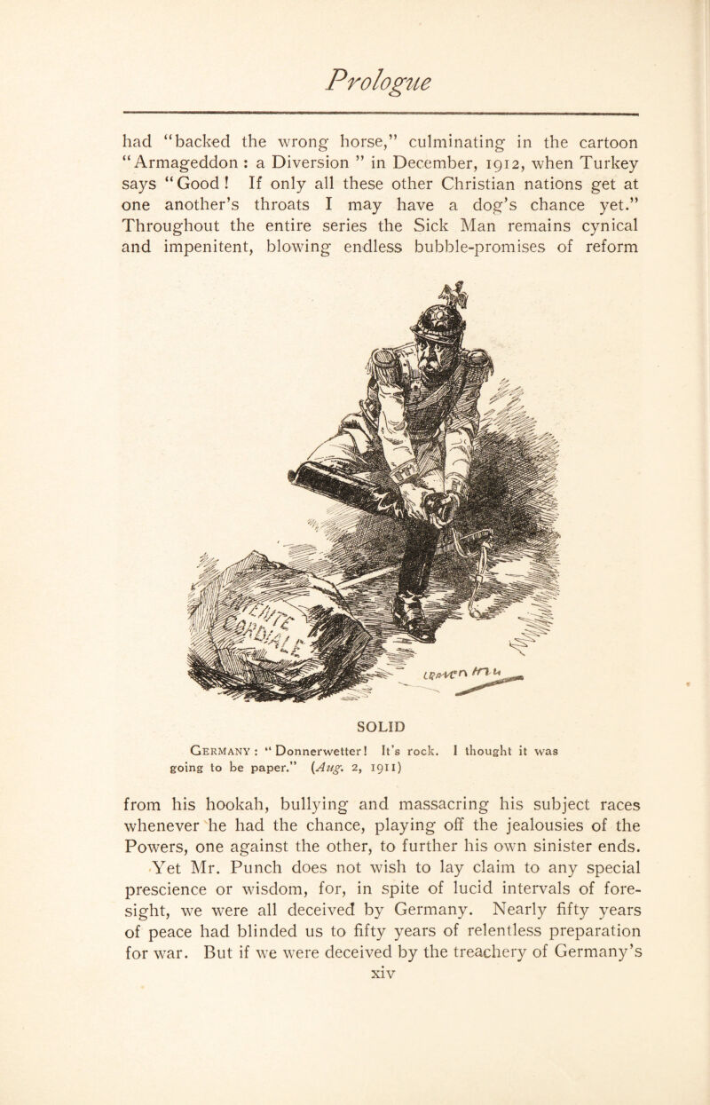 had “backed the wrong horse,” culminating in the cartoon “Armageddon : a Diversion ” in December, 1912, when Turkey says “ Good ! If only all these other Christian nations get at one another’s throats I may have a dog’s chance yet.” Throughout the entire series the Sick Man remains cynical and impenitent, blowing endless bubble-promises of reform SOLID Germany: “ Donnerwetter! It’s rock. I thought it was going to be paper.” {Aug. 2, 1911) from his hookah, bullying and massacring his subject races whenever he had the chance, playing off the jealousies of the Powers, one against the other, to further his own sinister ends. Yet Mr. Punch does not wish to lay claim to any special prescience or wisdom, for, in spite of lucid intervals of fore¬ sight, we were all deceived by Germany. Nearly fifty years of peace had blinded us to fifty years of relentless preparation for war. But if we were deceived by the treachery of Germany’s