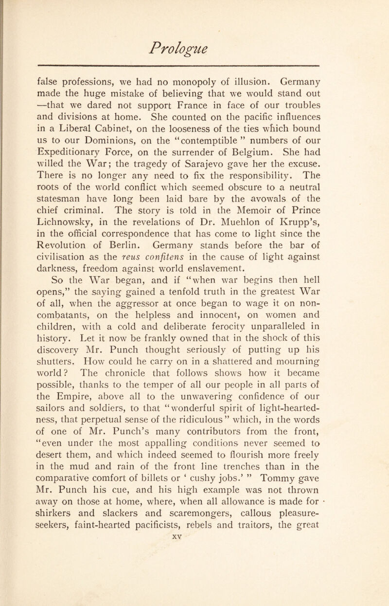 false professions, we had no monopoly of illusion. Germany made the huge mistake of believing that we would stand out —that we dared not support France in face of our troubles and divisions at home. She counted on the pacific influences in a Liberal Cabinet, on the looseness of the ties which bound us to our Dominions, on the “contemptible ” numbers of our Expeditionary Force, on the surrender of Belgium. She had willed the War; the tragedy of Sarajevo gave her the excuse. There is no longer any need to fix the responsibility. The roots of the world conflict which seemed obscure to a neutral statesman have long been laid bare by the avowals of the chief criminal. The story is told in the Memoir of Prince Lichnowsky, in the revelations of Dr. Muehlon of Krupp’s, in the official correspondence that has come to light since the Revolution of Berlin. Germany stands before the bar of civilisation as the reus confitens in the cause of light against darkness, freedom against world enslavement. So the War began, and if “when war begins then hell opens,” the saying gained a tenfold truth in the greatest War of all, when the aggressor at once began to wage it on non- combatants, on the helpless and innocent, on women and children, with a cold and deliberate ferocity unparalleled in history. Let it now be frankly owned that in the shock of this discovery Mr. Punch thought seriously of putting up his shutters. How could he carry on in a shattered and mourning world ? The chronicle that follows shows how it became possible, thanks to the temper of all our people in all parts of the Empire, above all to the unwavering confidence of our sailors and soldiers, to that “wonderful spirit of light-hearted¬ ness, that perpetual sense of the ridiculous ” which, in the words of one of Mr. Punch’s many contributors from the front, “even under the most appalling conditions never seemed to desert them, and which indeed seemed to flourish more freely in the mud and rain of the front line trenches than in the comparative comfort of billets or ‘ cushy jobs.’ ” Tommy gave Mr. Punch his cue, and his high example was not thrown away on those at home, where, when all allowance is made for * shirkers and slackers and scaremongers, callous pleasure- seekers, faint-hearted pacificists, rebels and traitors, the great