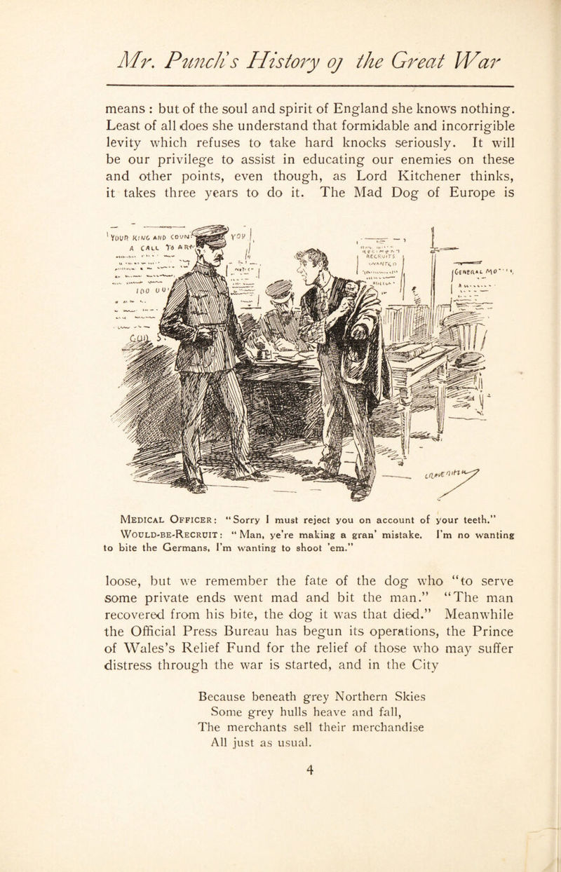 means : but of the soul and spirit of England she knows nothing. Least of all does she understand that formidable and incorrigible levity which refuses to take hard knocks seriously. It will be our privilege to assist in educating our enemies on these and other points, even though, as Lord Kitchener thinks, it takes three years to do it. The Mad Dog of Europe is Medical Officer: “Sorry I must reject you on account of your teeth.” Would-be-Recruit: “Man, ye’re making a gran’ mistake. I’m no wanting to bite the Germans, I’m wanting to shoot ’em.” loose, but we remember the fate of the dog who “to serve some private ends went mad and bit the man.” “The man recovered from his bite, the dog it was that died.” Meanwhile the Official Press Bureau has begun its operations, the Prince of Wales’s Relief Fund for the relief of those who may suffer distress through the war is started, and in the City Because beneath grey Northern Skies Some grey hulls heave and fall, The merchants sell their merchandise All just as usual.