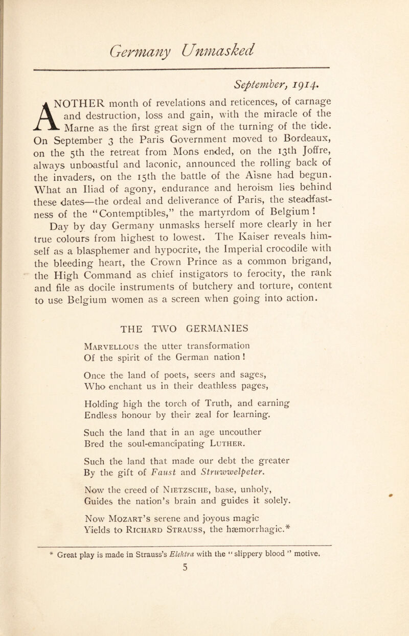 Germany U>nmasked September, igi4. IOTHER month of revelations and reticences, of carnage and destruction, loss and gain, with the miracle of the X A. Marne as the first great sign of the turning of the tide. On September 3 the Paris Government moved to Bordeaux, on the 5th the retreat from Mons ended, on the 13th Joffre, always unboastful and laconic, announced the rolling back of the invaders, on the 15th the battle of the Aisne had begun. What an Iliad of agony, endurance and heroism lies behind these dates—the ordeal and deliverance of Paris, the steadfast¬ ness of the “Contemptibles,” the martyrdom of Belgium! Day by day Germany unmasks herself more clearly in her true colours from highest to lowest. The Kaiser reveals him¬ self as a blasphemer and hypocrite, the Imperial crocodile with the bleeding heart, the Crown Prince as a common brigand, the High Command as chief instigators to ferocity, the rank and file as docile instruments of butchery and torture, content to use Belgium women as a screen when going into action. THE TWO GERMANIES Marvellous the utter transformation Of the spirit of the German nation ! Once the land of poets, seers and sages, Who’ enchant us in their deathless pages, Holding high the torch of Truth, and earning Endless honour by their zeal for learning. Such the land that in an age uncouther Bred the soul-emanciipating Luther. Such the land that made our debt the greater By the gift of Faust and Struwwelpeter. Now the creed of Nietzsche, base, unholy, Guides the nation’s brain and guides it solely. Now Mozart’s serene and joyous magic Yields to Richard Strauss, the haemorrhagic.* * Great play is made in Strauss’s Elektra with the  slippery blood ” motive.