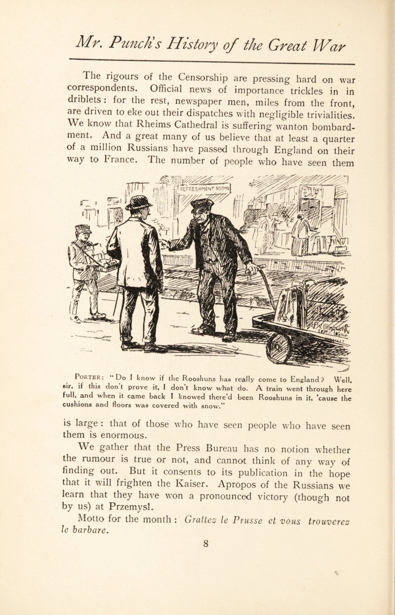 The rigours of the Censorship are pressing hard on war correspondents. Official news of importance trickles in in driblets : for the rest, newspaper men, miles from the front, are driven to eke out their dispatches with negligible trivialities. We know that Rheims Cathedral is suffering wanton bombard¬ ment. And a gieat many of us believe that at least a quarter of a million Russians have passed through England on their way to I ranee. Fhe number of people who have seen them Porter: Do I know if the Rooshuns has really come to England? Well, sir, if this don t prove it, I don’t know what do. A train went through here full, and when it came back I knowed there’d been Rooshuns in it, ’cause the cushions and floors was covered with snow.” is large : that of those who have seen people who have seen them is enormous. We gather that the Press Bureau has no notion whether the rumour is true or not, and cannot think of any way of finding out. But it consents to its publication in the hope that it will frighten the Kaiser. Apropos of the Russians we learn that they have won a pronounced victory (though not by us) at Przemysl. Motto foi the month : Gvcittez le Prusse ct vous trouvcTez le barbare.