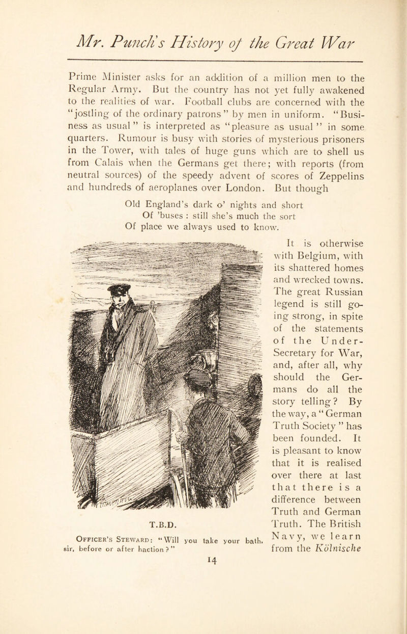 Prime Minister asks for an addition of a million men to the Regular Army. But the country has not yet fully awakened to the realities of war. Football clubs are concerned with the “jostling of the ordinary patrons” by men in uniform. “Busi¬ ness as usual” is interpreted as “pleasure as usual ” in some quarters. Rumour is busy with stories of mysterious prisoners in the Tower, with tales of huge guns which are to shell us from Calais when the Germans get there; with reports (from neutral sources) of the speedy advent of scores of Zeppelins and hundreds of aeroplanes over London. But though Old England’s dark o’ nights and short Of ’buses : still she’s much the sort Of place we always used to know. T.B.D. Officer’s Steward: “Will you take your bath, sir, before or after haclion ? ” It is otherwise with Belgium, with its shattered homes and wrecked towns. The great Russian legend is still go¬ ing strong, in spite of the statements of the Under¬ secretary for War, and, after all, why should the Ger¬ mans do all the story telling? By the way, a “ German Truth Society ” has been founded. It is pleasant to know that it is realised over there at last that there is a difference between Truth and German Truth. The British Navy, we learn from the Kolnische H