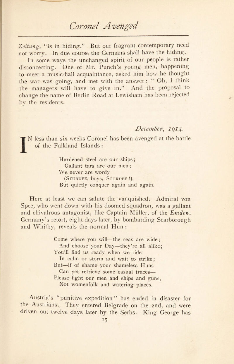 Coronet A venged Zeitung, “is in hiding.” But our fragrant contemporary need not worry. In due course the Germans shall have the hiding. In some ways the unchanged spirit of our people is rather disconcerting. One of Mr. Punch’s young men, happening to meet a music-hall acquaintance, asked him how he thought the war was going, and met with the answer: 41 Oh, I think the managers will have to give in.” And the proposal to change the name of Berlin Road at Lewisham has been rejected by the residents. December, 1914. IN less than six weeks Coronel has been avenged at the battle of the Falkland Islands: Hardened steel are our ships; Gallant tars are our men; We never are wordy (Sturdbe, boys, Sturdee !), But quietly conquer again and again. Here at least we can salute the vanquished. Admiral von Spee, who went down with his doomed squadron, was a gallant and chivalrous antagonist, like Captain Muller, of the Emden. Germany’s retort, eight days later, by bombarding Scarborough and Whitby, reveals the normal Hun : Come where you will—the seas are wide; And choose your Day—they’re all alike; You’ll find us ready when we ride In calm or storm and wait to strike; But—if of shame your shameless Huns Can yet retrieve some casual traces— Please fight our men and ships and guns, Not womenfolk and watering places. Austria’s “punitive expedition” has ended in disaster for the Austrians.. They entered Belgrade on the 2nd, and were driven out twelve days later by the Serbs. King George has