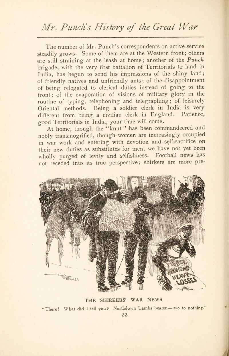 The number of Mr. Punch’s correspondents on active service steadily grows. Some of them are at the Western front; others are still straining at the leash at home; another of the Punch brigade, with the very first battalion of Territorials to land in India, has begun to send his impressions of the shiny land; of friendly natives and unfriendly ants; of the disappointment of being relegated to clerical duties instead of going to the front; of the evaporation of visions of military glory in the routine of typing, telephoning and telegraphing; of leisurely Oriental methods. Being a soldier clerk in India is very different from being a civilian clerk in England. Patience, good Territorials in India, your time will come. At home, though the “knut” has been commandeered and nobly transmogrified, though women are increasingly occupied in war work and entering with devotion and self-sacrifice on their new duties as substitutes for men, we have not yet been wholly purged of levity and selfishness. Football news has not receded into its true perspective; shirkers are more pre- THE SHIRKERS’ WAR NEWS There! What did l tell you? Northdown Lambs beaten—two to nothing.”