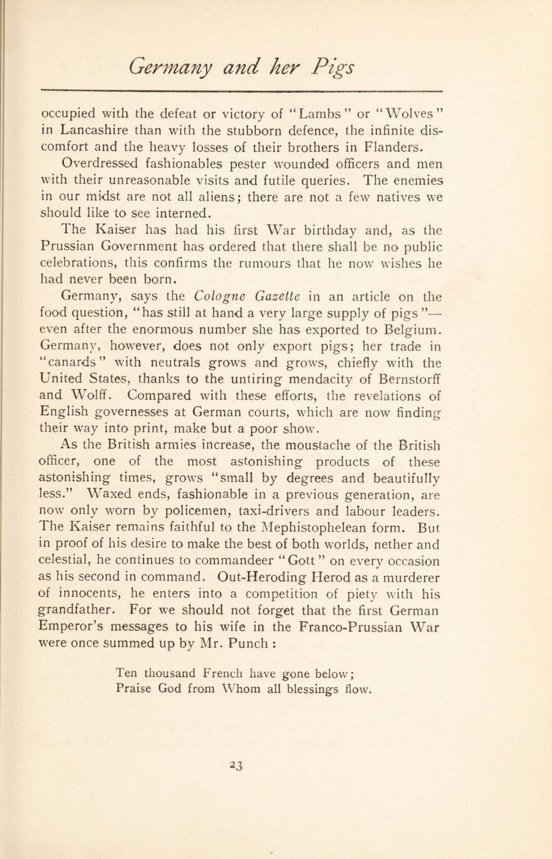 Germany and her Pigs occupied with the defeat or victory of “Lambs” or “Wolves” in Lancashire than with the stubborn defence, the infinite dis¬ comfort and the heavy losses of their brothers in Flanders. Overdressed fashionables pester wounded officers and men with their unreasonable visits and futile queries. The enemies in our midst are not all aliens; there are not a few natives we should like to see interned. The Kaiser has had his first War birthday and, as the Prussian Government has ordered that there shall be no public celebrations, this confirms the rumours that he now wishes he had never been born. Germany, says the Cologne Gazette in an article on the food question, “has still at hand a very large supply of pigs ”— even after the enormous number she has exported to Belgium. Germany, however, does not only export pigs; her trade in “canards” with neutrals grows and grows, chiefly with the United States, thanks to the untiring mendacity of Bernstorff and Wolff. Compared with these efforts, the revelations of English governesses at German courts, which are now finding their way into print, make but a poor show. As the British armies increase, the moustache of the British officer, one of the most astonishing products of these astonishing times, grows “small by degrees and beautifully less.” Waxed ends, fashionable in a previous generation, are now only worn by policemen, taxi-drivers and labour leaders. The Kaiser remains faithful to the Mephistophelean form. But in proof of his desire to make the best of both worlds, nether and celestial, he continues to commandeer “ Gott ” on every occasion as his second in command. Out-LIeroding Herod as a murderer of innocents, he enters into a competition of piety with his grandfather. For we should not forget that the first German Emperor’s messages to his wife in the Franco-Prussian War were once summed up by Mr. Punch : Ten thousand French have gone below; Praise God from Whom all blessings flow.