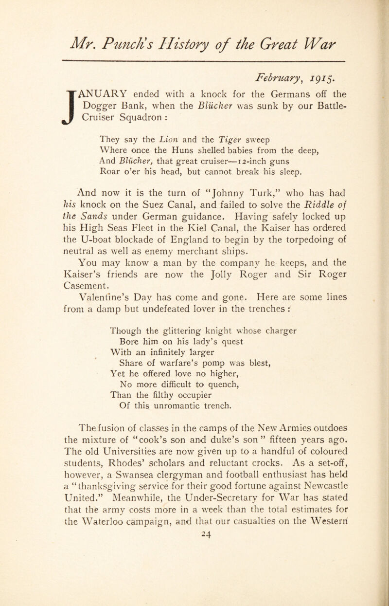 February, 1915. JANUARY ended with a knock for the Germans off the Dogger Bank, when the Blilcher was sunk by our Battle- Cruiser Squadron : They say the Lion and the Tiger sweep Where once the Huns shelled babies from the deep, And Blucher, that great cruiser—12-inch guns Roar o’er his head, but cannot break his sleep. And now it is the turn of “Johnny Turk,” who has had his knock on the Suez Canal, and failed to solve the Riddle of the Sands under German guidance. Having safely locked up his High Seas Fleet in the Kiel Canal, the Kaiser has ordered the U-boat blockade of England to begin by the torpedoing of neutral as well as enemy merchant ships. You may know a man by the company he keeps, and the Kaiser’s friends are now the Jolly Roger and Sir Roger Casement. Valentine’s Day has come and gone. Here are some lines from a damp but undefeated lover in the trenches Though the glittering knight whose charger Bore him on his lady’s quest With an infinitely larger Share of warfare’s pomp was blest, Yet he offered love no higher, No more difficult to quench, Than the filthy occupier Of this unromantic trench. The fusion of classes in the camps of the New Armies outdoes the mixture of “cook’s son and duke’s son” fifteen years ago. The old Universities are now given up to a handful of coloured students, Rhodes’ scholars and reluctant crocks. As a set-off, however, a Swansea clergyman and football enthusiast has held a “ thanksgiving service for their good fortune against Newcastle United.” Meanwhile, the Under-Secretary for War has stated that the army costs more in a week than the total estimates for the Waterloo campaign, and that our casualties on the Western