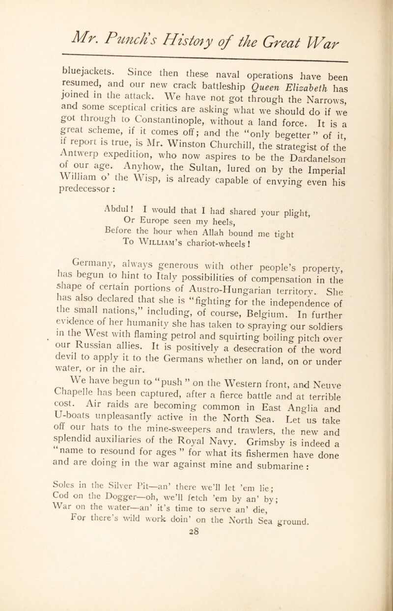 bluejackets. Since then these naval operations have been resumed, and our new crack battleship Queen Elizabeth has joined in the attack. We have not got through the Narrows and some sceptical critics are asking what we should do if we got through to Constantinople, without a land force. It is a gieat scheme, if it comes off; and the “only begetter” of it il report is true, is Mr. Winston Churchill, the strategist of the Antwerp expedition, who now aspires to be the Dardanelson ? -r Anyhow, the Sultan, lured on by the Imperial i lam ° 1 ]e ^ *S1B ls already capable of envying even his predecessor : Abdul! I would that I had shared your plight, Or Europe seen my heels, Bel ore the hour when Allah bound me tight 1 o William’s chariot-wheels! Germany, always generous with other people’s property, has begun to hint to Italy possibilities of compensation in the snape of certain portions of Austro-Hungarian territory. She lias also declared that she is “fighting for the independence of the small nations,” including, of course, Belgium. In further evidence of her humanity she has taken to spraying our soldiers . In the West with flaming petrol and squirting boiling pitch over our Russian allies. It is positively a desecration of the word devil to apply it to the Germans whether on land, on or under water, or in the air. ^ We have begun to “push ” on the Western front, and Neuve Chapelle has been captured, after a fierce battle and at terrible cost. Air raids are becoming common in East Anglia and U-boats unpleasantly active in the North Sea. Let us take oft our hats to the mine-sweepers and trawlers, the new and splendid auxiliaries of the Royal Navy. Grimsby is indeed a name to resound for ages ” for what its fishermen have done and are doing in the war against mine and submarine : Soles in the Silver Pit—an’ there we’ll let ’em lie; Cod on the Dogger—-oh, we’ll fetch ’em by an’ by; War on the water—an it s time to serve an’ die, For there’s wild work doin’ on the North Sea ground.
