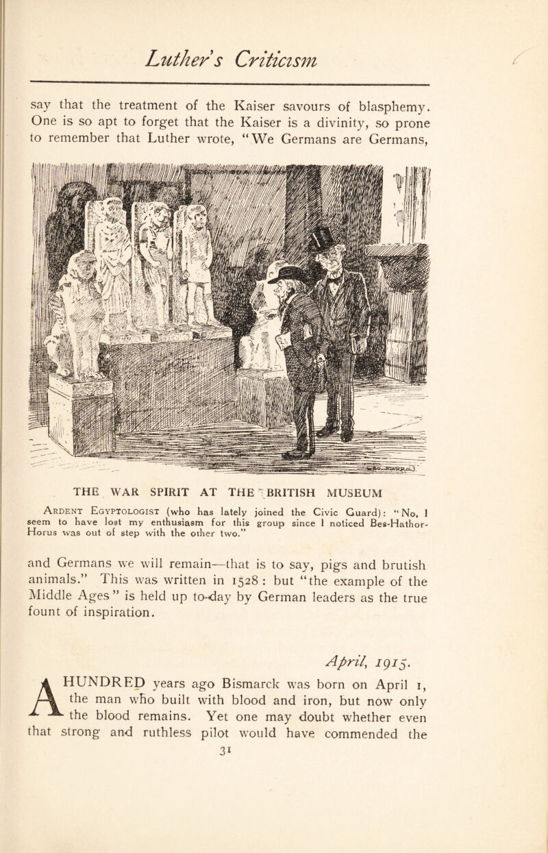 Luther s Criticism c say that the treatment of the Kaiser savours of blasphemy. One is so apt to forget that the Kaiser is a divinity, so prone to remember that Luther wrote, “We Germans are Germans, THE WAR SPIRIT AT THE TBRITISH MUSEUM Ardent Egyptologist (who has lately joined the Civic Guard): “No. 1 seem to have lost my enthusiasm for this group since 1 noticed Bes-Hathor- Horus was out of step with the other two.” and Germans we will remain—that is to say, pigs and brutish animals.” This was written in 1528: but “the example of the Middle Ages ” is held up to-day by German leaders as the true fount of inspiration. April\ 1915. A HUNDRED years ago Bismarck was born on April 1, the man who built with blood and iron, but now only the blood remains. Yet one may doubt whether even that strong and ruthless pilot would have commended the 3i