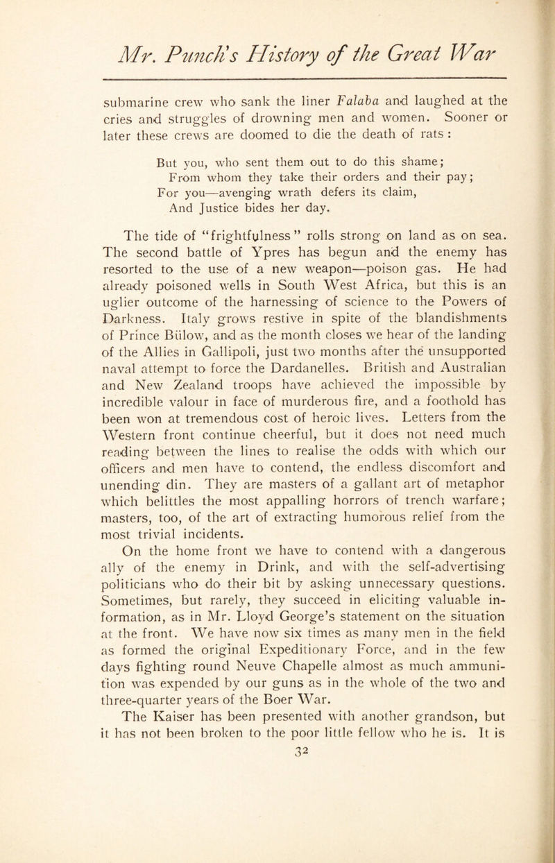 submarine crew who sank the liner Falaba and laughed at the cries and struggles of drowning men and women. Sooner or later these crews are doomed to die the death of rats : But you, who sent them out to do this shame; From whom they take their orders and their pay; For you—avenging wrath defers its claim, And Justice bides her day. The tide of “frightfulness” rolls strong on land as on sea. The second battle of Ypres has begun and the enemy has resorted to the use of a new weapon—poison gas. He had already poisoned wells in South West Africa, but this is an uglier outcome of the harnessing of science to the Powers of Darkness. Italy grows restive in spite of the blandishments of Prince Billow, and as the month closes we hear of the landing of the Allies in Gallipoli, just two months after the unsupported naval attempt to force the Dardanelles. British and Australian and New Zealand troops have achieved the impossible by incredible valour in face of murderous fire, and a foothold has been won at tremendous cost of heroic lives. Letters from the Western front continue cheerful, but it does not need much reading between the lines to realise the odds with which our officers and men have to contend, the endless discomfort and unending din. They are masters of a gallant art of metaphor which belittles the most appalling horrors of trench warfare; masters, too, of the art of extracting humorous relief from the most trivial incidents. On the home front we have to contend with a dangerous ally of the enemy in Drink, and with the self-advertising politicians who do their bit by asking unnecessary questions. Sometimes, but rarely, they succeed in eliciting valuable in¬ formation, as in Mr. Lloyd George’s statement on the situation at the front. We have now six times as many men in the field as formed the original Expeditionary Force, and in the few days fighting round Neuve Chapelle almost as much ammuni¬ tion was expended by our guns as in the whole of the two and three-quarter years of the Boer War. The Kaiser has been presented with another grandson, but it has not been broken to the poor little fellow who he is. It is
