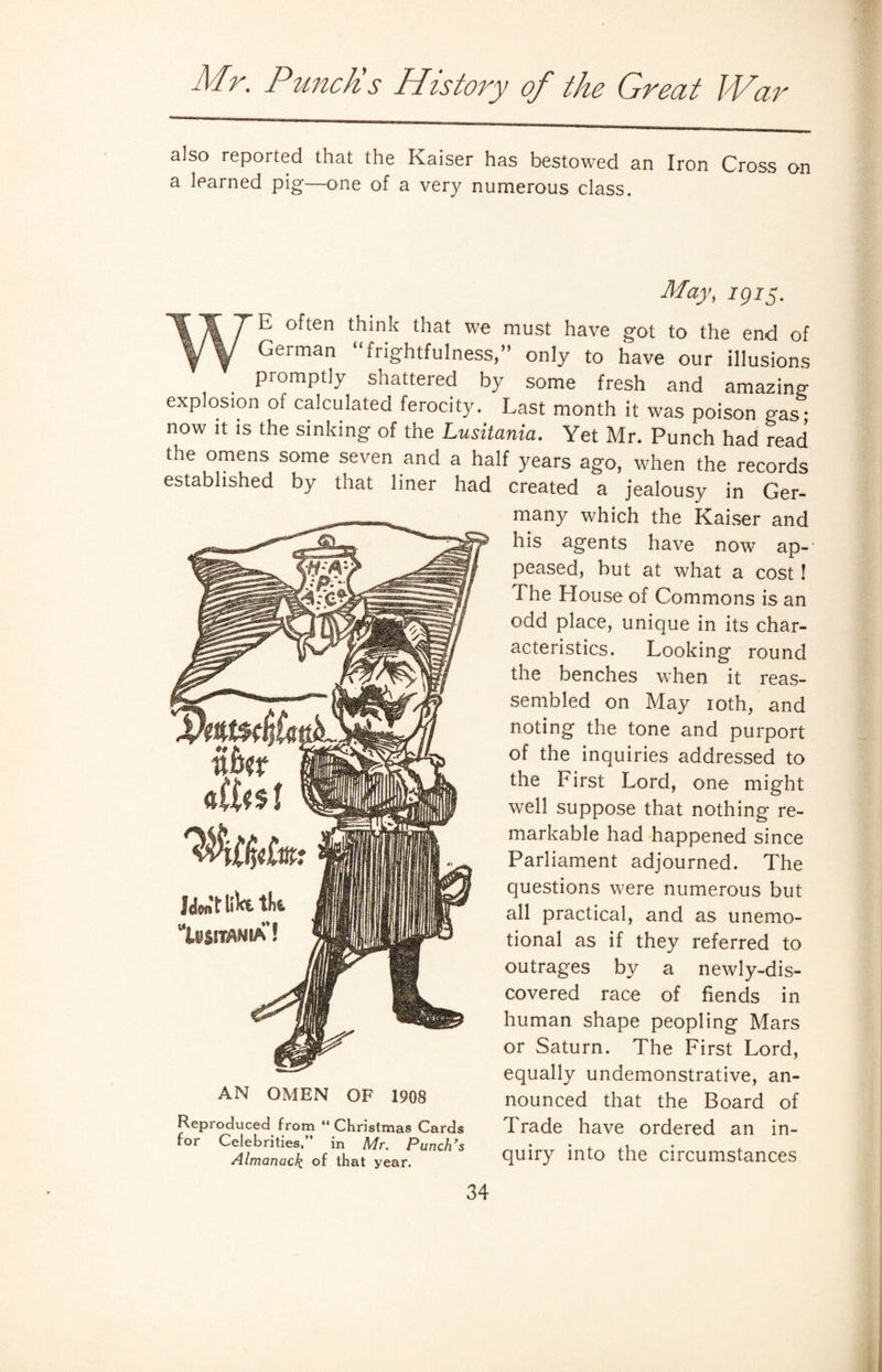 also reported that the Kaiser has bestowed an Iron Cross on a learned pig—one of a very numerous class. May, J975. WE often think that we must have got to the end of Geiman frightfulness,” only to have our illusions promptly shattered by some fresh and amazing explosion of calculated ferocity. Last month it was poison gas- now it is the sinking of the Lusitania. Yet Mr. Punch had read the omens some seven and a half years ago, when the records established by that liner had created a jealousy in Ger- AN OMEN OF 1908 Reproduced from “ Christmas Cards for Celebrities,” in Mr. Punch's Almanack, of that year. many which the Kaiser and his agents have now ap¬ peased, but at what a cost! The House of Commons is an odd place, unique in its char¬ acteristics. Looking round the benches when it reas¬ sembled on May 10th, and noting the tone and purport of the inquiries addressed to the First Lord, one might well suppose that nothing re¬ markable had happened since Parliament adjourned. The questions were numerous but all practical, and as unemo¬ tional as if they referred to outrages by a newly-dis¬ covered race of fiends in human shape peopling Mars or Saturn. The First Lord, equally undemonstrative, an¬ nounced that the Board of Trade have ordered an in¬ quiry into the circumstances