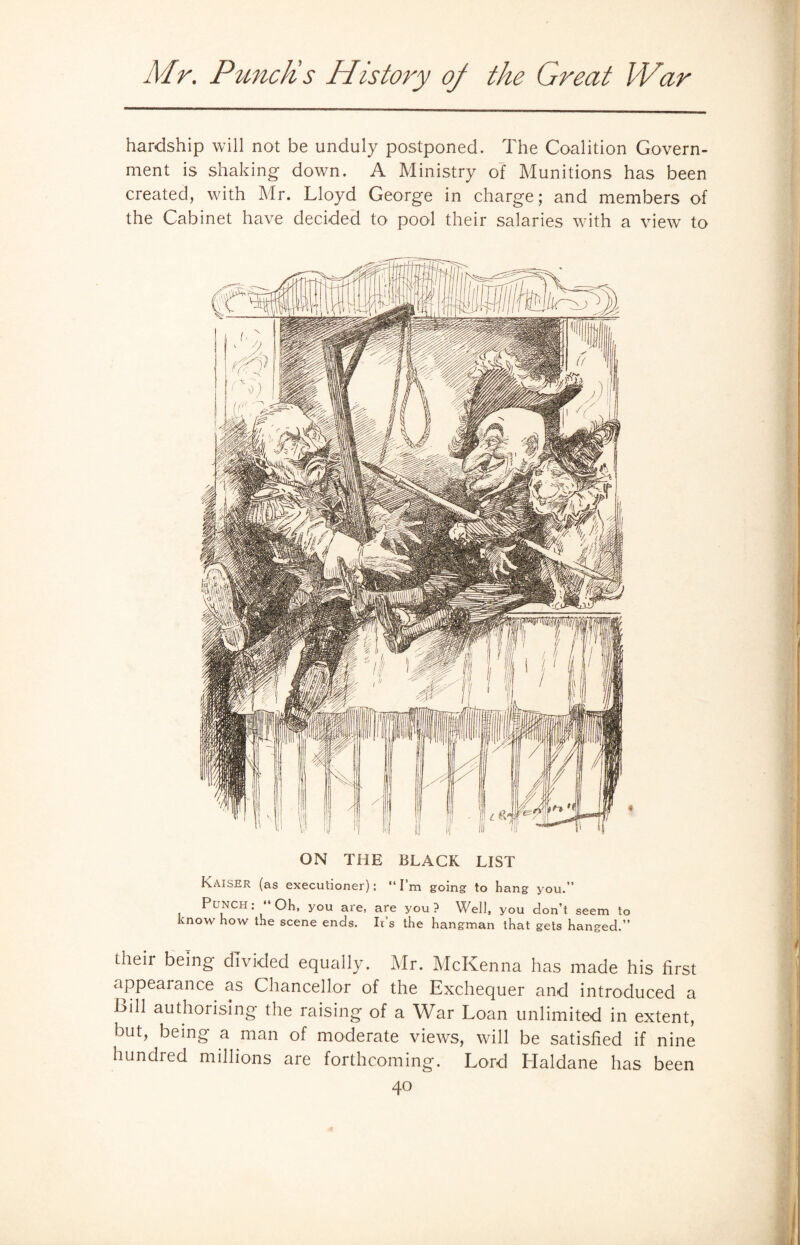 hardship will not be unduly postponed. The Coalition Govern¬ ment is shaking down. A Ministry of Munitions has been created, with Mr. Lloyd George in charge; and members of the Cabinet have decided to pool their salaries with a view to ON THE BLACK LIST Kaiser (as executioner): “I’m going to hang you.” Punch: ‘ Oh, you are, are you? Well, you don’t seem to know how the scene ends. Ids the hangman that gets hanged.” their being divided equally. Mr. McKenna has made his first appearance as Chancellor of the Exchequer and introduced a Till authorising the raising of a War Loan unlimited in extent, but, being a man of moderate views, will be satisfied if nine hundred millions are forthcoming. Lord Haldane has been 4°