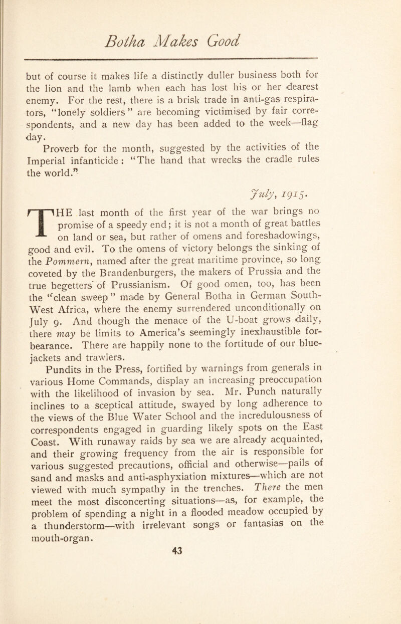 Botha Makes Good but of course it makes life a distinctly duller business both for the lion and the lamb when each has lost his or her dearest enemy. For the rest, there is a brisk trade in anti-gas respira¬ tors, “lonely soldiers” are becoming victimised by fair corre¬ spondents, and a new day has been added to the week—flag day. Proverb for the month, suggested by the activities of the Imperial infanticide : “The hand that wrecks the cradle rules the world/’ July, 1915- THE last month of the first year of the war brings no promise of a speedy end; it is not a month of great battles on land or sea, but rather of omens and foreshadowings, good and evil. To the omens of victory belongs the sinking of the Pommern, named after the great maritime province, so long coveted by the Brandenburgers, the makers of Prussia and the true begetters of Prussianism. Of good omen, too, has been the ‘fclean sweep ” made by General Botha in German South- West Africa, where the enemy surrendered unconditionally on July 9. And though the menace of the U-boat grows daily, there may be limits to America’s seemingly inexhaustible for¬ bearance. There are happily none to the fortitude of our blue¬ jackets and trawlers. Pundits in the Press, fortified by warnings from generals in various Home Commands, display an increasing preoccupation with the likelihood of invasion by sea. Mr. Punch naturally inclines to a sceptical attitude, swayed by long adherence to the views of the Blue Water School and the incredulousness of correspondents engaged in guarding likely spots on the East Coast. With runaway raids by sea we are already acquainted, and their growing frequency from the air is responsible for various suggested precautions, official and otherwise pails of sand and masks and anti-asphyxiation mixtures—which ate not viewed with much sympathy in the trenches. There the men meet the most disconcerting situations—as, for example, the problem of spending a night in a flooded meadow occupied by a thunderstorm—with irrelevant songs or fantasias on the mouth-organ.