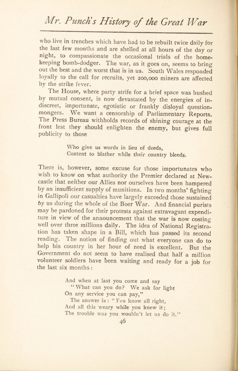 who live in trenches which have had to be rebuilt twice daily for the last few months and are shelled at all hours of the day or night, to compassionate the occasional trials of the home¬ keeping bomb-dodger. The war, as it goes on, seems to bring out the best and the worst that is in us. South Wales responded loyally to the call for recruits, yet 200,000 miners are affected by the strike fever. The House, where party strife for a brief space was hushed by mutual consent, is now devastated by the energies of in¬ discreet, importunate, egotistic or frankly disloyal question- mongers. We want a censorship of Parliamentary Reports. The Press Bureau withholds records of shining courage at the front lest they should enlighten the enemy, but gives full publicity to those Who give us words in lieu of deeds, Content to blather while their country bleeds. There is, however, some excuse for those importunates who wish to know on what authority the Premier declared at New¬ castle that neither our Allies nor ourselves have been hampered by an insufficient supply of munitions. In two months’ fighting in Gallipoli our casualties have largely exceeded those sustained 6y us during the whole of the Boer War. And financial purists may be pardoned for their protests against extravagant expendi¬ ture in view of the announcement that the war is now costing well over three millions daily. The idea of National Registra¬ tion has taken shape in a Bill, which has passed its second reading. Tire notion of finding out what everyone can do to help his country in her hour of need is excellent. But the Government do not seem to have realised that half a million volunteer soldiers have been waiting and ready for a job for the last six months : And when at last you come and say “What can you do? We ask for light On any service you can pay,” The answer iis : “ You know all right, And all this weary while you knew it; The trouble was you wouldn’t let us do it.”
