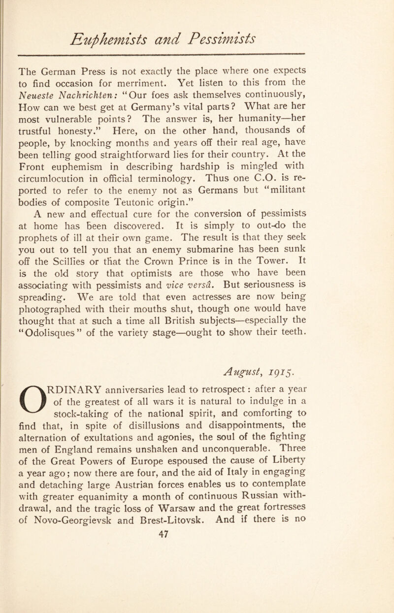 Ruphemists and Pessimists The German Press is not exactly the place where one expects to find occasion for merriment. Yet listen to this from the Neueste Nachrichten: “Our foes ask themselves continuously, How can we best get at Germany’s vital parts? What are her most vulnerable points? The answer is, her humanity—her trustful honesty.” Here, on the other hand, thousands of people, by knocking months and years off their real age, have been telling good straightforward lies for their country. At the Front euphemism in describing hardship is mingled with circumlocution in official terminology. Thus one C.O. is re¬ ported to refer to the enemy not as Germans but “militant bodies of composite Teutonic origin.” A new and effectual cure for the conversion of pessimists at home has been discovered. It is simply to out-do the prophets of ill at their own game. The result is that they seek you out to tell you that an enemy submarine has been sunk off the Scillies or that the Crown Prince is in the Tower. It is the old story that optimists are those who have been associating with pessimists and vice versa. But seriousness is spreading. We are told that even actresses are now being photographed with their mouths shut, though one would have thought that at such a time all British subjects-—especially the “Odolisques” of the variety stage-ought to show their teeth. August, 1915. ORDINARY anniversaries lead to retrospect: after a year of the greatest of all wars it is natural to indulge in a stock-taking of the national spirit, and comforting to find that, in spite of disillusions and disappointments, the alternation of exultations and agonies, the soul of the fighting men of England remains unshaken and unconquerable. Three of the Great Powers of Europe espoused the cause of Liberty a year ago; now there are four, and the aid of Italy in engaging and detaching large Austrian forces enables us to contemplate with greater equanimity a month of continuous Russian with¬ drawal, and the tragic loss of Warsaw and the great fortresses of Novo-Georgievsk and Brest-Litovsk. And if there is no