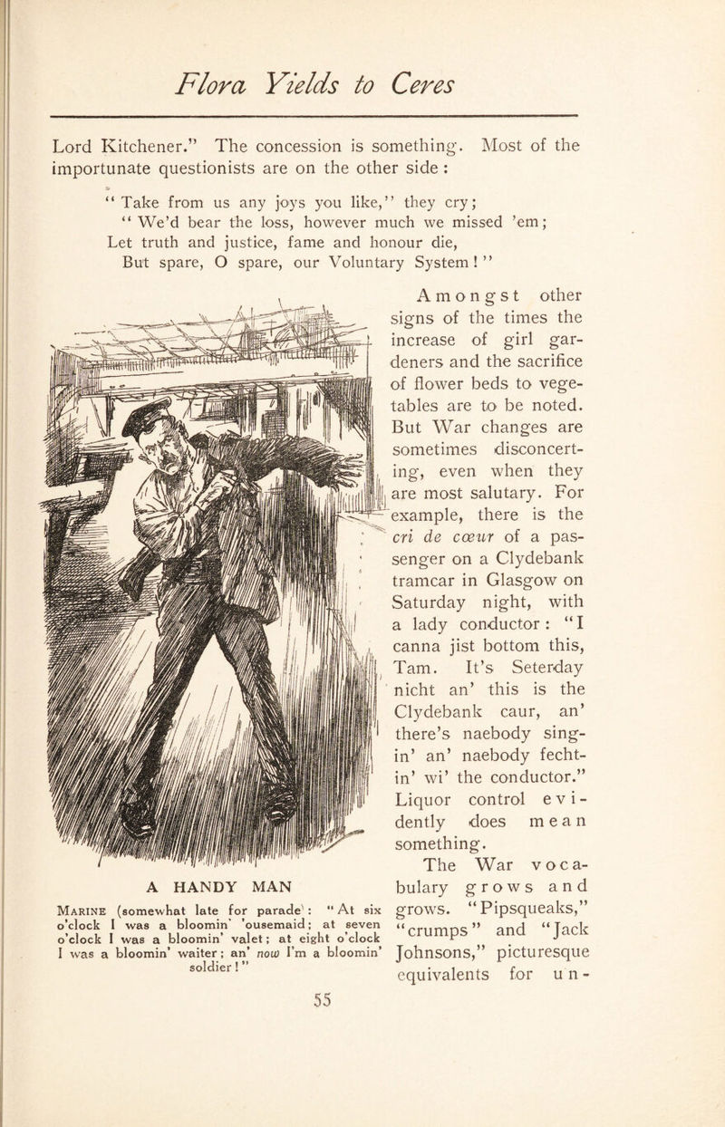 Flora Yields to Ceres Lord Kitchener.” The concession is something. Most of the importunate questionists are on the other side : “Take from us any joys you like,” they cry; “We’d bear the loss, however much we missed ’em; Let truth and justice, fame and honour die, But spare, O spare, our Voluntary System ! ” A HANDY MAN “ At six at seven Amongst other signs of the times the increase of girl gar¬ deners and the sacrifice of flower beds to vege¬ tables are to* be noted. But War changes are sometimes disconcert¬ ing, even when they |j are most salutary. For example, there is the cri de coeur of a pas¬ senger on a Clydebank tramcar in Glasgow on Saturday night, with a lady conductor: “I canna jist bottom this, Tam. It’s Seterday nicht an’ this is the Clydebank caur, an’ there’s naebody sing- in’ an’ naebody fecht- in’ wi’ the conductor.” Liquor control evi¬ dently does mean something. The War voca¬ bulary grows and gnaws. “Pipsqueaks,” “crumps” and “Jack Marine (somewhat late for parade^ : o’clock I was a bloomin’ ’ousemaid; o’clock I was a bloomin’ valet; at eight o’clock I was a bloomin’ waiter; an’ now I’m a bloomin’ Johnsons,” picturesque so'dler! equivalents for un-