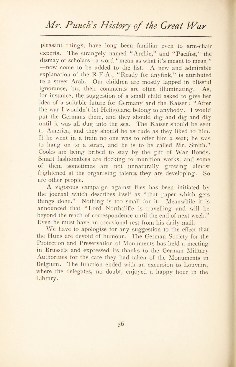 pleasant things, have long been familiar even to arm-chair experts. The strangely named “Archie,” and “Pacifist,” the dismay of scholars—a word “mean as what it’s meant to mean ” —now come to be added to the list. A new and admirable explanation of the R.F.A., “Ready for anyfink,” is attributed to a street Arab. Our children are mostly lapped in blissful ignorance, but their comments are often illuminating. As, for instance, the suggestion of a small child asked to give her idea of a suitable future for Germany and the Kaiser: “After the war I wouldn’t let Heligoland belong to anybody. I would put the Germans there, and they should dig and dig and dig until it was all dug, into the sea. The Kaiser should be sent to America, and they should be as rude as they liked to him. If he went in a train no one was to offer him a seat; he was to hang on to a strap, and he is to be called Mr. Smith.” Cooks are being bribed to stay by the gift of War Bonds. Smart fashionables are flocking to munition works, and some of them sometimes are not unnaturally growing almost frightened at the organising talents they are developing. So are other people. A vigorous campaign against flies has been initiated by the journal which describes itself as “that paper which gets things done.” Nothing is too small for it. Meanwhile it is announced that “Lord Northcliffe is travelling and will be beyond the reach of correspondence until the end of next week.” Even he must have an occasional rest from his daily mail. We have to apologise for any suggestion to the effect that the Huns are devoid of humour. The German Society for the Protection and Preservation of Monuments has held a meeting in Brussels and expressed its thanks to the German Military Authorities for the care they had taken of the Monuments in Belgium. The function ended with an excursion to Louvain, where the delegates, no doubt, enjoyed a happy hour in the Library.