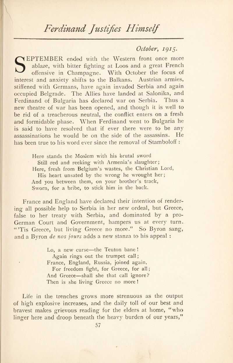 Ferdinand Justifies Himself October, 1915. SEPTEMBER ended with the Western front once more ablaze, with bitter fighting at Loos and a great French offensive in Champagne. With October the focus of interest and anxiety shifts to the Balkans. Austrian armies, stiffened with Germans, have again invaded Serbia and again occupied Belgrade. The Allies have landed at Salonika, and Ferdinand of Bulgaria has declared war on Serbia. Thus a new theatre of war has been opened, and though it is well to be rid of a treacherous neutral, the conflict enters on a fresh and formidable phase. When Ferdinand went to Bulgaria he is said to have resolved that if ever there were to be any assassinations he would be on the side of the assassins. He has been true to his word ever since the removal of Stamboloff : Here stands the Moslem with his brutal sword Still red and reeking with Armenia’s slaughter; Here, fresh from Belgium’s wastes, the Christian Lord, His heart unsated by the wrong he wrought her; And you between them, on your brother’s track, Sworn, for a bribe, to stick him in the back. France and England have declared their intention of render¬ ing all possible help to Serbia in her new ordeal, but Greece, false to her treaty with Serbia, and dominated by a pro- German Court and Government, hampers us at every turn. “’Tis Greece, but living Greece no more.” So Byron sang, and a Byron de nos jours adds a new stanza to his appeal : Lo, a new curse—the Teuton bane ! Again rings out the trumpet call; France, England, Russia, joined again, For freedom fight, for Greece, for all; And Greece—shall she that call ignore? Then is she living Greece no more ! Life in the trenches grows more strenuous as the output of high explosive increases, and the daily toll of our best and bravest makes grievous reading for the elders at home, “who linger here and droop beneath the heavy burden of our years,”