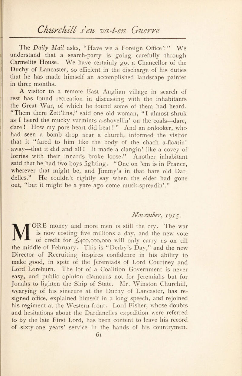 Churchill s'en va-t-en Guerre The Daily Mail asks, “Have we a Foreign Office?” We understand that a search-party is going carefully through Carmelite House. We have certainly got a Chancellor of the Duchy of Lancaster, so efficient in the discharge of his duties that he has made himself an accomplished landscape painter in three months. A visitor to a remote East Anglian village in search of rest has found recreation in discussing with the inhabitants the Great War, of which he found some of them had heard. “Them there Zett’lins,” said one old woman, “I almost shruk as I heerd the mucky varmints a-shovellin’ on the coals—dare, dare ! How my pore heart did beat! ” And an onlooker, who had seen a bomb drop near a church, informed the visitor that it “fared to him like the body of the chach a-floatin’ away—that it did and all! It made a clangin’ like a covey of lorries with their innards broke loose.” Another inhabitant said that he had two boys fighting. “One on ’em is in France, wherever that might be, and Jimmy’s in that hare old Dar- delles.” He couldn’t rightly say when the elder had gone out, “but it might be a yare ago come muck-spreadin’.” November, 1915. MORE money and more men is still the cry. The war is now costing five millions a day, and the new vote of credit for ,-£400,000,000 will only carry us on till the middle of February. This is “Derby’s Day,” and the new Director of Recruiting inspires confidence in his ability to make good, in spite of the Jeremiads of Lord Courtney and Lord Lore burn. The lot of a Coalition Government is never easy, and public opinion clamours not for Jeremiahs but for Jonahs h> lighten the Ship of State. Mr. Winston Churchill, wearying of his sinecure at the Duchy of Lancaster, has re¬ signed office, explained himself in a long speech, and rejoined his regiment at the Western front. Lord Fisher, whose doubts and hesitations about the Dardanelles expedition were referred to by the late First Lord, has been content to leave his record of sixty-one years’ service in the hands of his countrymen.