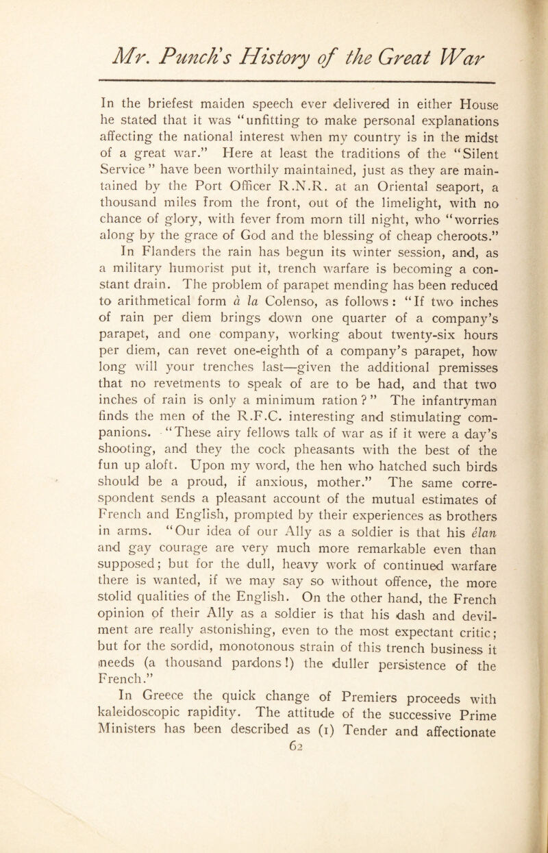 In the briefest maiden speech ever delivered in either House he stated that it was “unfitting to make personal explanations affecting the national interest when my country is in the midst of a great war.” Here at least the traditions of the “Silent Service” have been worthily maintained, just as they are main¬ tained by the Port Officer R.N.R. at an Oriental seaport, a thousand miles from the front, out of the limelight, with no chance of glory, with fever from morn till night, who “worries along by the grace of God and the blessing of cheap cheroots.” In Flanders the rain has begun its winter session, and, as a military humorist put it, trench warfare is becoming a con¬ stant drain. The problem of parapet mending has been reduced tO' arithmetical form a la Colenso, as follows: “If two inches of rain per diem brings down one quarter of a company’s parapet, and one company, working about twenty-six hours per diem, can revet one-eighth of a company’s parapet, how long will your trenches last—given the additional premisses that no revetments to speak of are to be had, and that two inches of rain is only a minimum ration?” The infantryman finds the men of the R.F.C. interesting and stimulating com¬ panions. “These airy fellows talk of war as if it were a day’s shooting, and they the cock pheasants with the best of the fun up aloft. Upon my word, the hen who hatched such birds should be a proud, if anxious, mother.” The same corre¬ spondent sends a pleasant account of the mutual estimates of French and English, prompted by their experiences as brothers in arms. “Our idea of our Ally as a soldier is that his elan and gay courage are very much more remarkable even than supposed; but for the dull, heavy work of continued warfare there is wanted, if we may say so without offence, the more stolid qualities of the English. On the other hand, the French opinion of their Ally as a soldier is that his dash and devil¬ ment are really astonishing, even to the most expectant critic; but for the sordid, monotonous strain of this trench business it •needs (a thousand pardons !) the duller persistence of the French.” In Greece the quick change of Premiers proceeds with kaleidoscopic rapidity. The attitude of the successive Prime Ministers has been described as (i) Tender and affectionate