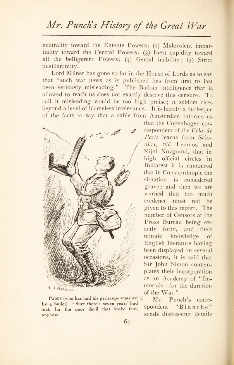 neutrality toward' the Entente Powers; (2) Malevolent impar¬ tiality toward the Central Powers; (3) Inert cupidity toward all the belligerent Powers; (4) Genial inability; (5) Strict pusillanimity. Lord Milner has gone so far in the House of Lords as to say that “such war news as is published has from first to last been seriously misleading.” The Balkan intelligence that is allowed to reach us does not exactly deserve this censure. To call it misleading would be too high praise; it seldom rises beyond a level of blameless irrelevance. It is hardly a burlesque of the facts to say that a cable from Amsterdam informs us that the Copenhagen cor¬ respondent of the Echo de Paris learns from Salo¬ nika, via Lemnos and Nijni Novgorod, that in high official circles in Bukarest it is rumoured that in Constantinople the situation is considered grave; and then we are warned that too much credence must not be given to this report. The number of Censors at the Press Bureau being ex¬ actly forty, and their minute knowledge of English literature having been displayed on several occasions, it is said that Sir John Simon contem¬ plates their incorporation as an Academy of “Im- J mortals—for the duration of the War.” Paddy (who Has had his periscope smashed 'j Mr. Punch’s COrre- by a bullet): '‘Sure there’s seven years’ bad , ,, luck for the poor devil that broke that, spondent Blanche anyhow. sends distressing details