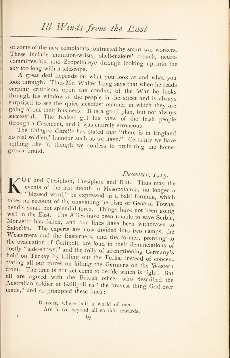 Ill Winds from the hast of some of the new complaints contracted by smart war workers. These include munition-wrists, shell-makers’ crouch, neuro- committee-itis, and Zeppelin-eye throug'h looking up into the sky too long with a telescope. A ^great deal depends on what you look at and what you look through. Thus Mr. Walter Long says that when he reads carping criticisms upon the conduct of the War he looks through his window at the people in the street and is always surpiised to see the quiet steadfast manner in which they are going about their business. It is a good plan, but not always successful. ^ 1 he Kaiser got his view of the Irish people through a Casement, and it was entirely erroneous. I he Cologne Gazette has stated that “there is in England no real soldiers’ humour such as we have.” Certainly we have nothing like it, though we confess to preferring the home¬ grown brand. December, 1915, KUT and Ctesiphon, Ctesiphon and Kut. Thus may the events of the last month in Mesopotamia, no longer a “blessed word,” be expressed in a bald formula, which taxes no account of the unavailing heroism of General Towns- hend s small but splendid force. Things have not been going well in the East. I he Allies have been unable to save Serbia Monastir has fallen, and our lines have been withdrawn to Salonika. The experts are now divided into two camps, the Westerners and the Easterners, and the former, pointing to the evacuation of Gallipoli, are loud in their denunciations of costly “side-shows,” and the folly of strengthening Germany’s hold on Turkey by killing out the Turks, instead of concen¬ trating all our forces on killing the Germans on the Western front. The time is not yet come to decide which is right. But a 1 are agreed with the British officer who described the Australian soldier at Gallipoli as “the bravest thing God ever made,” and so prompted these lines : Bravest, where half a world of men Are brave beyond all earth’s rewards