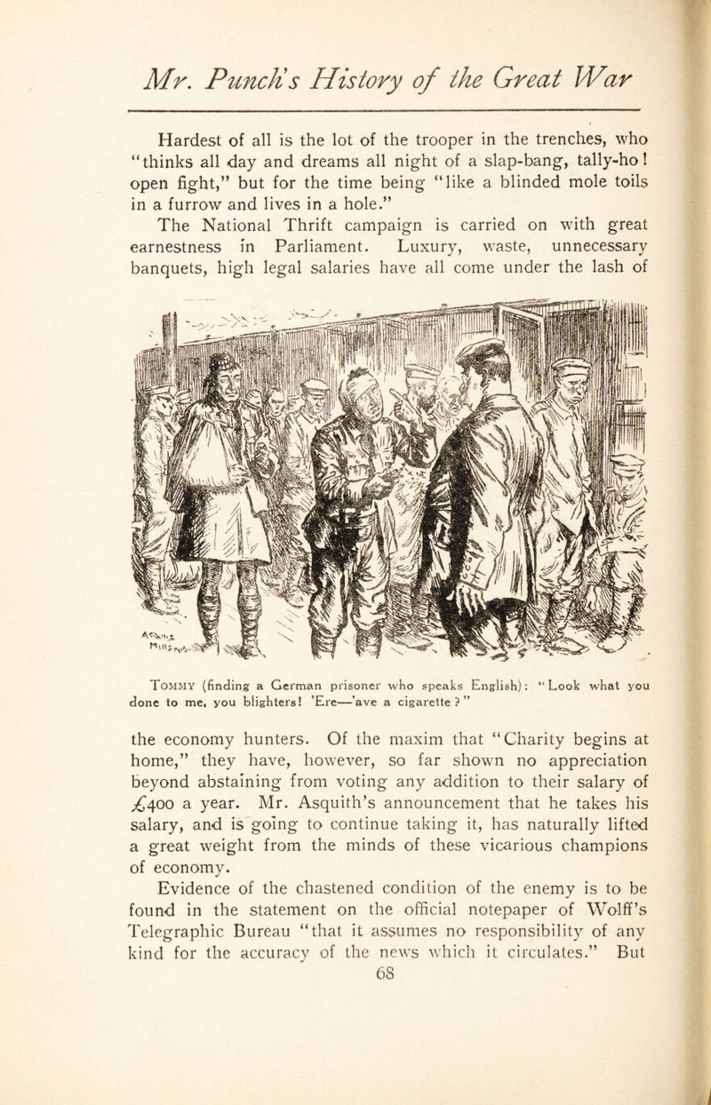 Hardest of all is the lot of the trooper in the trenches, who “thinks all day and dreams all night of a slap-bang, tally-ho! open fight,” but for the time being “like a blinded mole toils in a furrow and lives in a hole.” The National Thrift campaign is carried on with great earnestness in Parliament. Luxury, waste, unnecessary banquets, high legal salaries have all come under the lash of Tommy (finding a German prisoner who speaks English): “Look what you done to me, you blighters! ’Ere—’ave a cigarette?” the economy hunters. Of the maxim that “Charity begins at home,” they have, however, so far shown no appreciation beyond abstaining from voting any addition to their salary of ,£400 a year. Mr. Asquith’s announcement that he takes his salary, and is going to continue taking it, has naturally lifted a great weight from the minds of these vicarious champions of economy. Evidence of the chastened condition of the enemy is to be found in the statement on the official notepaper of Wolff’s Telegraphic Bureau “that it assumes no responsibility of any kind for the accuracy of the news which it circulates.” But