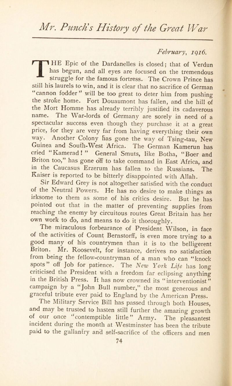 February, igi6. HP HE Epic of the Dardanelles is closed; that of Verdun has begun, and all eyes are focused on the tremendous struggle for the famous fortress. The Crown Prince has still his laurels to win, and it is clear that no sacrifice of German “cannon fodder” will be too great to deter him from pushing the stroke home. Fort Douaumont has fallen, and the hill of the Mort Homme has already terribly justified its cadaverous name. The War-lords of Germany are sorely in need of a spectacular success even though they purchase it at a great price, for they are very far from having everything their own way. Another Colony has gone the way of Tsing-tau, New Guinea and South-West Africa. The German Kamerun has cried “Kamerad!” General Smuts, like Botha, “Boer and Briton too,” has gone off to take command in East Africa, and in the Caucasus Erzerum has fallen to the Russians. The Kaiser is reported to be bitterly disappointed with Allah. Sir Edward Grey is not altogether satisfied with the conduct of the Neutral Powers. He has no desire to make things as irksome to them as some of his critics desire. But he has pointed out that in the matter of preventing supplies from ieaching the enemy by circuitous routes Great Britain has her own work to do, and means to do it thoroughly. The miraculous forbearance of President Wilson, in face of the activities of Count Bernstorff, is even more trying to a good many of his countrymen than it is to the belligerent Briton. Mr. Roosevelt, for instance, derives no satisfaction from being the fellow-countryman of a man who can “knock spots” off Job for patience. The New York Life has long criticised the President with a freedom far eclipsing anything in the British Press. It has now crowned its “interventionist” campaign by a “John Bull number,” the most generous and graceful tribute ever paid to England by the American Press. The Military Service Bill has passed through both Houses, and may be trusted to hasten still further the amazing growth of our once contemptible little ” Army. The pleasantest incident during the month at Westminster has been the tribute paid to the gallantry and self-sacrifice of the officers and men