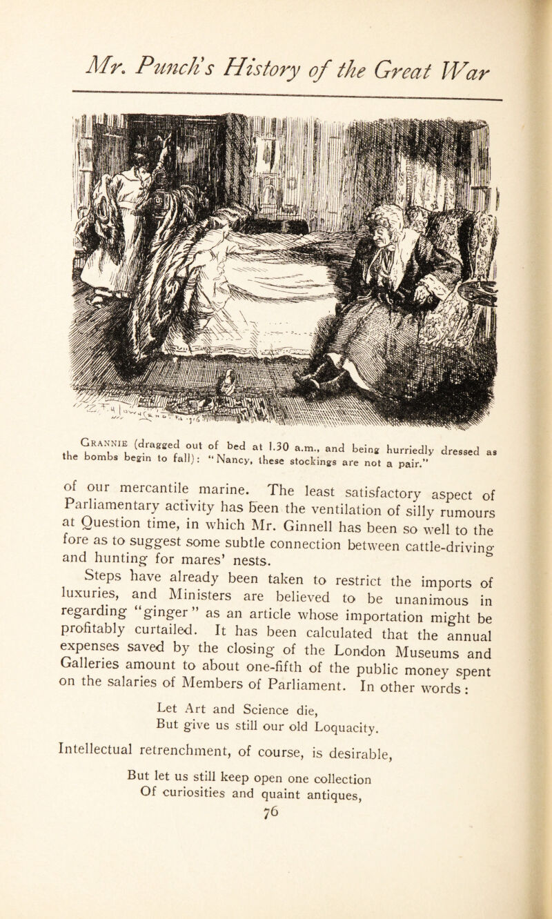 Grannie (dragged oul the bombs begin to fall): of bed at l.oO a.m., and being hurriedly dressed “ Nancy, these stockings are not a pair. as of our mercantile marine. The least satisfactory aspect of Parliamentary activity has Been the ventilation of silly rumours at Question time, in which Mr. Ginnell has been so well to the fore as to suggest some subtle connection between cattle-drivino- and hunting for mares’ nests. Steps have already been taken to restrict the imports of luxuries, and Ministers are believed to be unanimous in regarding “ginger” as an article whose importation might be profitably curtailed. It has been calculated that the annual expenses saved by the closing of the London Museums and Galleries amount to about one-fifth of the public money spent on the salaries of Members of Parliament. In other words: Let Art and Science die, But give us still our old Loquacity. Intellectual retrenchment, of course, is desirable, But let us still keep open one collection Of curiosities and quaint antiques,