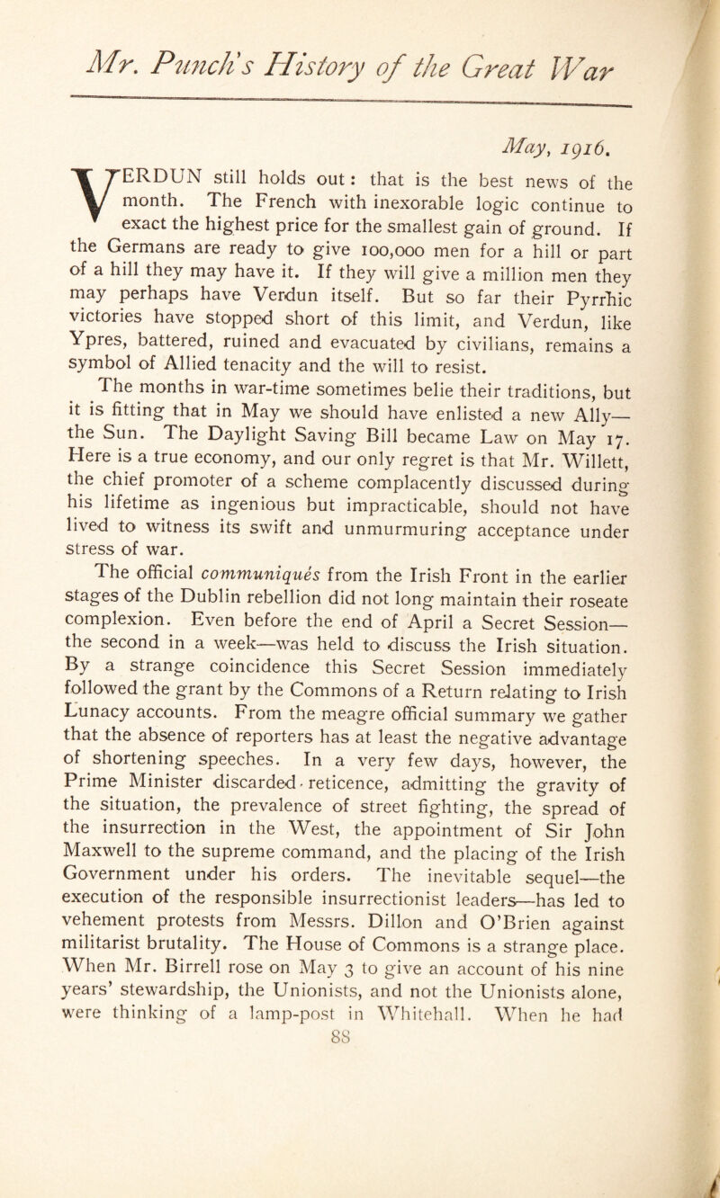 May, igi6t ERDUN still holds out: that is the best news of the month. The French with inexorable logic continue to exact the highest price for the smallest gain of ground. If the Germans are ready to give 100,000 men for a hill or part of a hill they may have it. If they will give a million men they may perhaps have Verdun itself. But so far their Pyrrhic victories have stopped short of this limit, and Verdun, like Ypres, batteied, ruined and evacuated by civilians, remains a symbol of Allied tenacity and the will to resist. .The months in war-time sometimes belie their traditions, but it is fitting that in May we should have enlisted a new Ally_ the Sun. The Daylight Saving Bill became Law on May 17. Here is a true economy, and our only regret is that Mr. Willett, the chief promoter of a scheme complacently discussed during his lifetime as ingenious but impracticable, should not have lived to witness its swift and unmurmuring acceptance under stress of war. The official communiques from the Irish Front in the earlier stages of the Dublin rebellion did not long maintain their roseate complexion. Even before the end of April a Secret Session— the second in a week—was held to discuss the Irish situation. By a strange coincidence this Secret Session immediately followed the grant by the Commons of a Return relating to Irish Lunacy accounts. From the meagre official summary we gather that the absence of reporters has at least the negative advantage of shortening speeches. In a very few days, however, the Prime Minister discarded-reticence, admitting the gravity of the situation, the prevalence of street fighting, the spread of the insurrection in the West, the appointment of Sir John Maxwell to the supreme command, and the placing of the Irish Government under his orders. The inevitable sequel—the execution of the responsible insurrectionist leaders—has led to vehement protests from Messrs. Dillon and O’Brien against militarist brutality. The Llouse of Commons is a strange place. When Mr. Birrell rose on May 3 to give an account of his nine years’ stewardship, the Unionists, and not the Unionists alone, were thinking of a lamp-post in Whitehall. When he had