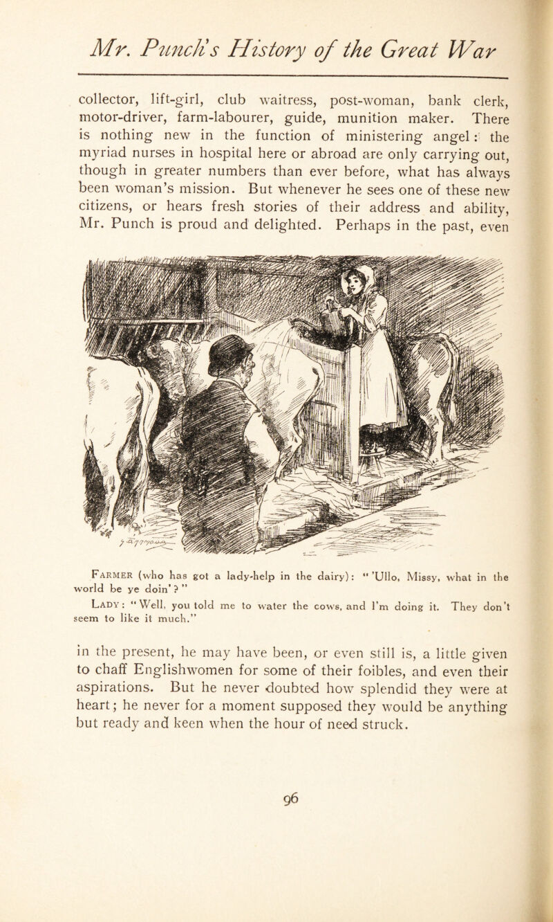 collector, lift-girl, club waitress, post-woman, bank clerk, motor-driver, farm-labourer, guide, munition maker. There is nothing new in the function of ministering angel : the myriad nurses in hospital here or abroad are only carrying out, though in greater numbers than ever before, what has always been woman’s mission. But whenever he sees one of these new citizens, or hears fresh stories of their address and ability, Mr. Punch is proud and delighted. Perhaps in the past, even Farmer (who has got a lady-help in the dairy): “’Ullo, Missy, what in the world be ye doin’ ? ” Lady : “Well, you told me to water the cows, and I’m doing it. They don’t seem to like it much.” in the present, he may have been, or even still is, a little given to chaff Englishwomen for some of their foibles, and even their aspirations. But he never doubted how splendid they were at heart; he never for a moment supposed they would be anything but ready and keen when the hour of need struck.