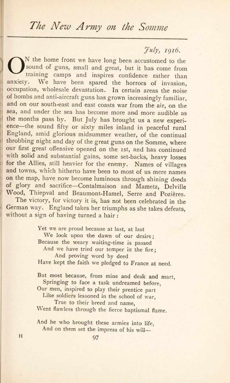 The New Army on the Somme July, kji6. ON the home front we have long been accustomed to the sound of guns, small and great, but it has come from training camps and inspires confidence rather than anxiety. We have been spared the horrors of invasion, occupation, wholesale devastation. In certain areas the noise of bombs and anti-aircraft guns has grown increasingly familiar, and on our south-east and east coasts war from the air, on the sea, and under the sea has become more and more audible as the months pass by. But July has brought us a new experi¬ ence the sound fifty or sixty miles inland in peaceful rural England, amid glorious midsummer weather, of the continual throbbing night and day of the great guns on the Somme, where our first great offensive opened on the ist, and has continued with solid and substantial gains, some set-backs, heavy losses for the Allies, still heavier for the enemy. Names of villages and towns, which hitherto have been to most of us mere names on the map, have now become luminous through shining deeds of glory and sacrifice—Contalmaison and Mametz, Delville Wood, Thiepval and Beaumont-Hamel, Serre and Pozi&res. The victory, for victory it is, has not been celebrated in the German way. England takes her triumphs as she takes defeats, without a sign of having turned a hair : Yet we are proud because at last, at last We look upon the dawn of our desire; Because the weary waiting-time is passed And we have tried our temper in' the fire; And proving word by deed Have kept the faith we pledged to France at need. But most because, from mine and desk and mart, Springing to face a task undreamed before, Our men, inspired to play their prentice part Like soldiers lessoned in the school of war, True to their breed and name, Went flawless through the fierce baptismal flame. And he who brought these armies into life, And on them set the impress of his will-—