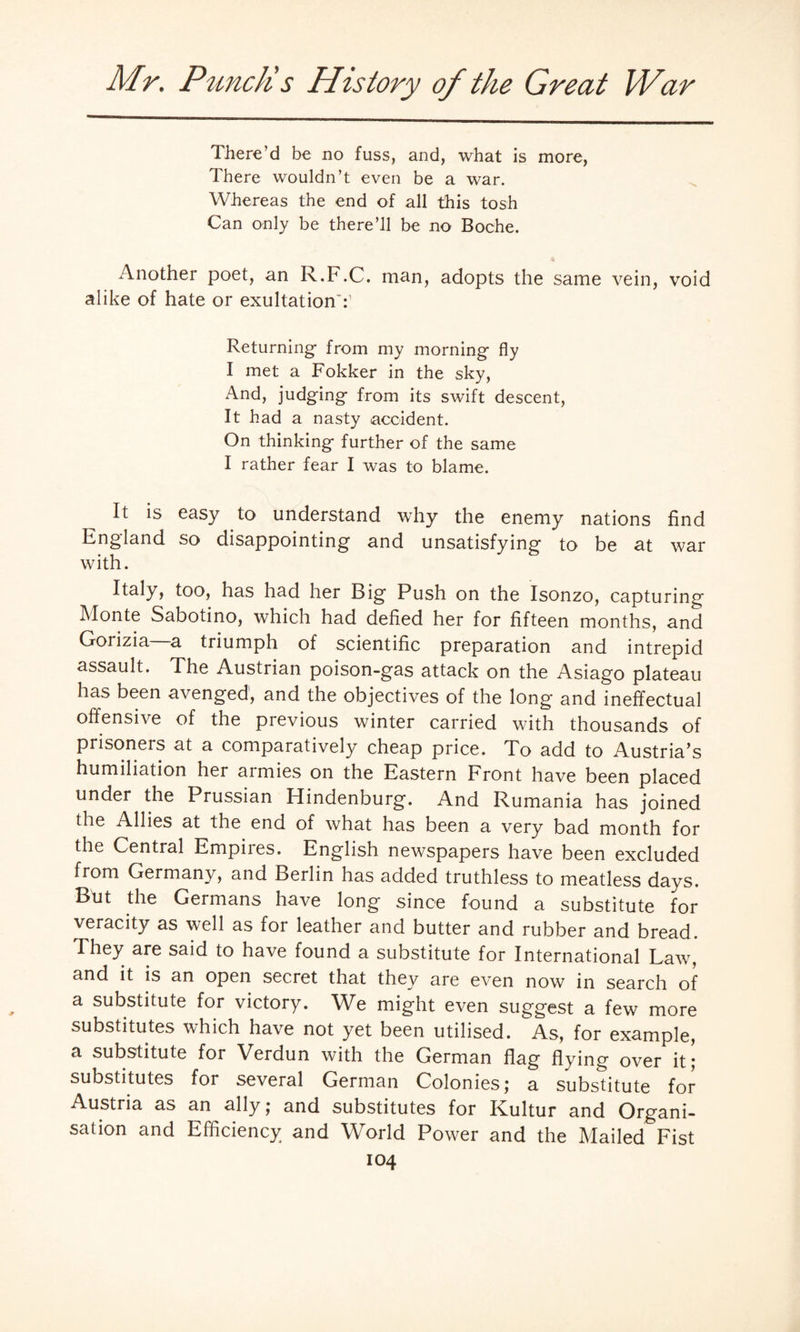 There’d be no fuss, and, what is more, There wouldn’t even be a war. Whereas the end of all this tosh Can only be there’ll be no Boche. Another poet, an R.F.C. man, adopts the same vein, void alike of hate or exultationT Returning- from my morning- fly I met a Fokker in the sky, And, judging- from its swift descent, It had a nasty accident. On thinking further of the same I rather fear I was to blame. It is easy to understand why the enemy nations find England so disappointing and unsatisfying to be at war with. Italy, too, has had her Big Push on the Isonzo, capturing Monte Sabotino, which had defied her for fifteen months, and Gorizia—a triumph of scientific preparation and intrepid assault. The Austrian poison-gas attack on the Asiago plateau has been avenged, and the objectives of the long- and ineffectual offensive of the previous winter carried with thousands of prisoners at a comparatively cheap price. To add to Austria’s humiliation her armies on the Eastern Front have been placed under the Prussian Hindenburg. And Rumania has joined the Allies at the end of what has been a very bad month for the Central Empiies. English newspapers have been excluded from Germany, and Berlin has added truthless to meatless days. But the Germans have long since found a substitute for veracity as well as for leather and butter and rubber and bread. I hey are said to have found a substitute for International Law, and it is an open secret that they are even now in search of a substitute for victory. We might even suggest a few more substitutes which have not yet been utilised. As, for example, a substitute for Verdun with the German flag flying over it; substitutes for several German Colonies; a substitute for Austria as an ally ; and substitutes for ICultur and Organi¬ sation and Efficiency and World Power and the Mailed Fist