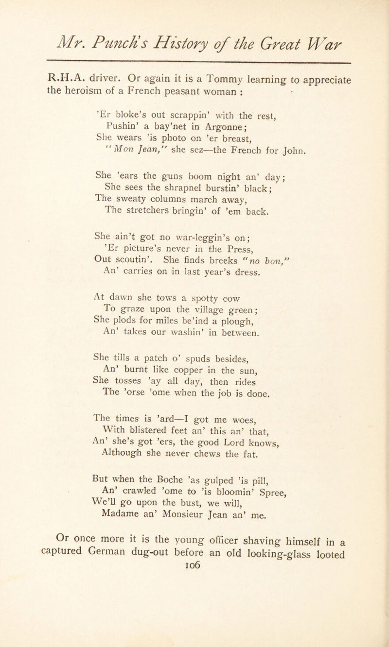 R.H.A. driver. Or again it is a Tommy learning to appreciate the heroism of a French peasant woman : ’Er bloke’s out scrappin’ with the rest, Pushin’ a bay’net in Argonne; She wears ’is photo on ’er breast, “Mon Jean/' she sez—the French for John. She ’ears the guns boom night an’ day; She sees the shrapnel burstin’ black; The sweaty columns march away, The stretchers bringin’ of ’em back. She ain’t g*ot no war-leggin’s on; ’Er picture’s never in the Press, Out scoutin’. She finds breeks no bon/' An’ carries on in last year’s dress. At dawn she tows a spotty cow To graze upon the village green; She plods for miles be’ind a plough, An’ takes our washin’ in between. She tills a patch o' spuds besides, An’ burnt like copper in the sun, She tosses ’ay all day, then rides The ’orse ’ome when the job is done. The times is ’ard—I got me woes, With blistered feet an’ this an’ that, An’ she’s got ’ers, the good Lord knows, Although she never chews the fat. But when the Boche ’as gulped ’is pill, An’ crawled ’ome to ’is bloomin’ Spree, We’ll go upon the bust, we will, Madame an’ Monsieur Jean an’ me. Or once more it is the young officer shaving himself in a captured German dug-out before an old looking-glass looted